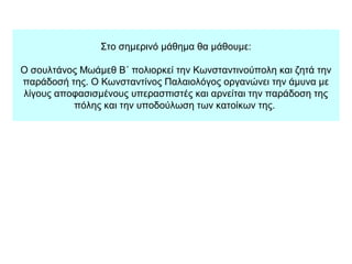 Στο σημερινό μάθημα θα μάθουμε:
Ο σουλτάνος Μωάμεθ Β΄ πολιορκεί την Κωνσταντινούπολη και ζητά την
παράδοσή της. Ο Κωνσταντίνος Παλαιολόγος οργανώνει την άμυνα με
λίγους αποφασισμένους υπερασπιστές και αρνείται την παράδοση της
πόλης και την υποδούλωση των κατοίκων της.
 