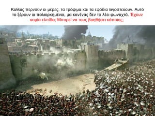 Καθώς περνούν οι μέρες, τα τρόφιμα και τα εφόδια λιγοστεύουν. Αυτό
το ξέρουν οι πολιορκημένοι, μα κανένας δεν το λέει φωναχτά. Έχουν
καμία ελπίδα; Μπορεί να τους βοηθήσει κάποιος;
 