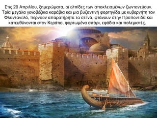 Στις 20 Απριλίου, ξημερώματα, οι ελπίδες των αποκλεισμένων ζωντανεύουν.
Τρία μεγάλα γενοβέζικα καράβια και μια βυζαντινή φορτηγίδα με κυβερνήτη τον
Φλαντανελά, περνούν απαρατήρητα τα στενά, φτάνουν στην Προποντίδα και
κατευθύνονται στον Κεράτιο, φορτωμένα σιτάρι, εφόδια και πολεμιστές.
 