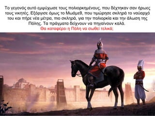 Το γεγονός αυτό εμψύχωσε τους πολιορκημένους, που δέχτηκαν σαν ήρωες
τους νικητές. Εξόργισε όμως το Μωάμεθ, που τιμώρησε σκληρά το ναύαρχό
του και πήρε νέα μέτρα, πιο σκληρά, για την πολιορκία και την άλωση της
Πόλης. Τα πράγματα δείχνουν να πηγαίνουν καλά.
Θα καταφέρει η Πόλη να σωθεί τελικά;
 