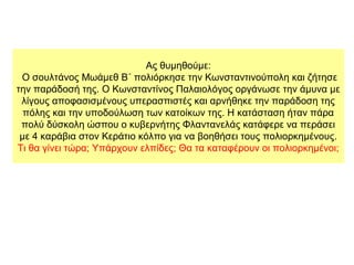 Ας θυμηθούμε:
Ο σουλτάνος Μωάμεθ Β΄ πολιόρκησε την Κωνσταντινούπολη και ζήτησε
την παράδοσή της. Ο Κωνσταντίνος Παλαιολόγος οργάνωσε την άμυνα με
λίγους αποφασισμένους υπερασπιστές και αρνήθηκε την παράδοση της
πόλης και την υποδούλωση των κατοίκων της. Η κατάσταση ήταν πάρα
πολύ δύσκολη ώσπου ο κυβερνήτης Φλαντανελάς κατάφερε να περάσει
με 4 καράβια στον Κεράτιο κόλπο για να βοηθήσει τους πολιορκημένους.
Τι θα γίνει τώρα; Υπάρχουν ελπίδες; Θα τα καταφέρουν οι πολιορκημένοι;
 