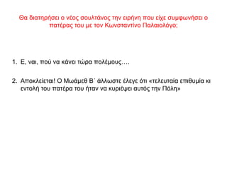Θα διατηρήσει ο νέος σουλτάνος την ειρήνη που είχε συμφωνήσει ο
πατέρας του με τον Κωνσταντίνο Παλαιολόγο;
1. Ε, ναι, πού να κάνει τώρα πολέμους….
2. Αποκλείεται! Ο Μωάμεθ Β΄ άλλωστε έλεγε ότι «τελευταία επιθυμία κι
εντολή του πατέρα του ήταν να κυριέψει αυτός την Πόλη»
 