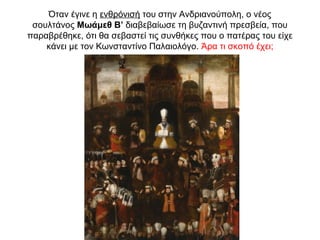 Όταν έγινε η ενθρόνισή του στην Ανδριανούπολη, ο νέος
σουλτάνος Μωάμεθ Β’ διαβεβαίωσε τη βυζαντινή πρεσβεία, που
παραβρέθηκε, ότι θα σεβαστεί τις συνθήκες που ο πατέρας του είχε
κάνει με τον Κωνσταντίνο Παλαιολόγο. Άρα τι σκοπό έχει;
 