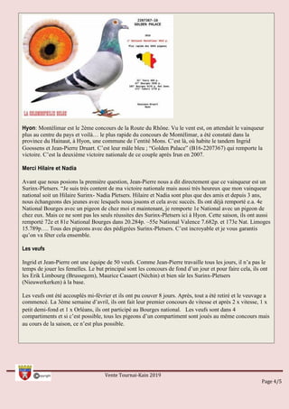 Hyon: Montélimar est le 2ème concours de la Route du Rhône. Vu le vent est, on attendait le vainqueur
plus au centre du pays et voilà… le plus rapide du concours de Montélimar, a été constaté dans la
province du Hainaut, à Hyon, une commune de l’entité Mons. C’est là, où habite le tandem Ingrid
Goossens et Jean-Pierre Druart. C’est leur mâle bleu ; “Golden Palace” (B16-2207367) qui remporte la
victoire. C’est la deuxième victoire nationale de ce couple après Irun en 2007.
Merci Hilaire et Nadia
Avant que nous posions la première question, Jean-Pierre nous a dit directement que ce vainqueur est un
Surinx-Pletsers. “Je suis très content de ma victoire nationale mais aussi très heureux que mon vainqueur
national soit un Hilaire Surinx- Nadia Pletsers. Hilaire et Nadia sont plus que des amis et depuis 3 ans,
nous échangeons des jeunes avec lesquels nous jouons et cela avec succès. Ils ont déjà remporté e.a. 4e
National Bourges avec un pigeon de chez moi et maintenant, je remporte 1e National avec un pigeon de
chez eux. Mais ce ne sont pas les seuls réussites des Surinx-Pletsers ici à Hyon. Cette saison, ils ont aussi
remporté 72e et 81e National Bourges dans 20.284p. –55e National Valence 7.682p. et 173e Nat. Limoges
15.789p…. Tous des pigeons avec des pédigrées Surinx-Pletsers. C’est incroyable et je vous garantis
qu’on va fêter cela ensemble.
Les veufs
Ingrid et Jean-Pierre ont une équipe de 50 veufs. Comme Jean-Pierre travaille tous les jours, il n’a pas le
temps de jouer les femelles. Le but principal sont les concours de fond d’un jour et pour faire cela, ils ont
les Erik Limbourg (Brussegem), Maurice Casaert (Néchin) et bien sûr les Surinx-Pletsers
(Nieuwerkerken) à la base.
Les veufs ont été accouplés mi-février et ils ont pu couver 8 jours. Après, tout a été retiré et le veuvage a
commencé. La 3ème semaine d’avril, ils ont fait leur premier concours de vitesse et après 2 x vitesse, 1 x
petit demi-fond et 1 x Orléans, ils ont participé au Bourges national.  Les veufs sont dans 4
compartiments et si c’est possible, tous les pigeons d’un compartiment sont joués au même concours mais
au cours de la saison, ce n’est plus possible. 
Vente Tournai-Kain 2019
Page 4/5
 