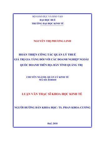 BỘ GIÁO DỤC VÀ ĐÀO TẠO
ĐẠI HỌC HUẾ
TRƯỜNG ĐẠI HỌC KINH TẾ
NGUYỄN THỊ PHƯƠNG LINH
HOÀN THIỆN CÔNG TÁC QUẢN LÝ THUẾ
GIÁ TRỊ GIA TĂNG ĐỐI VỚI CÁC DOANH NGHIỆP NGOÀI
QUỐC DOANH TRÊN ĐỊA BÀN TỈNH QUẢNG TRỊ
CHUYÊN NGÀNH: QUẢN LÝ KINH TẾ
MÃ SỐ: 8340410
LUẬN VĂN THẠC SĨ KHOA HỌC KINH TẾ
NGƯỜI HƯỚNG DẪN KHOA HỌC: TS. PHAN KHOA CƯƠNG
Huế, 2018
 