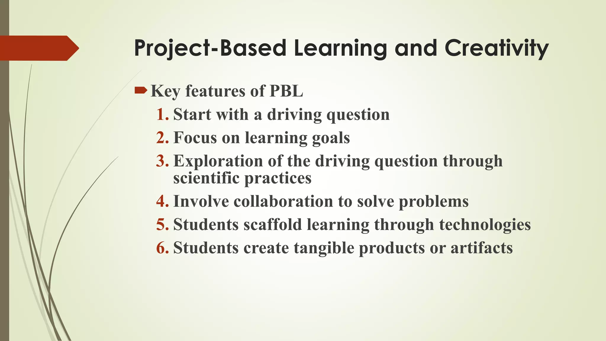 Project-Based Learning and Creativity
Key features of PBL
1. Start with a driving question
2. Focus on learning goals
3. Exploration of the driving question through
scientific practices
4. Involve collaboration to solve problems
5. Students scaffold learning through technologies
6. Students create tangible products or artifacts
 