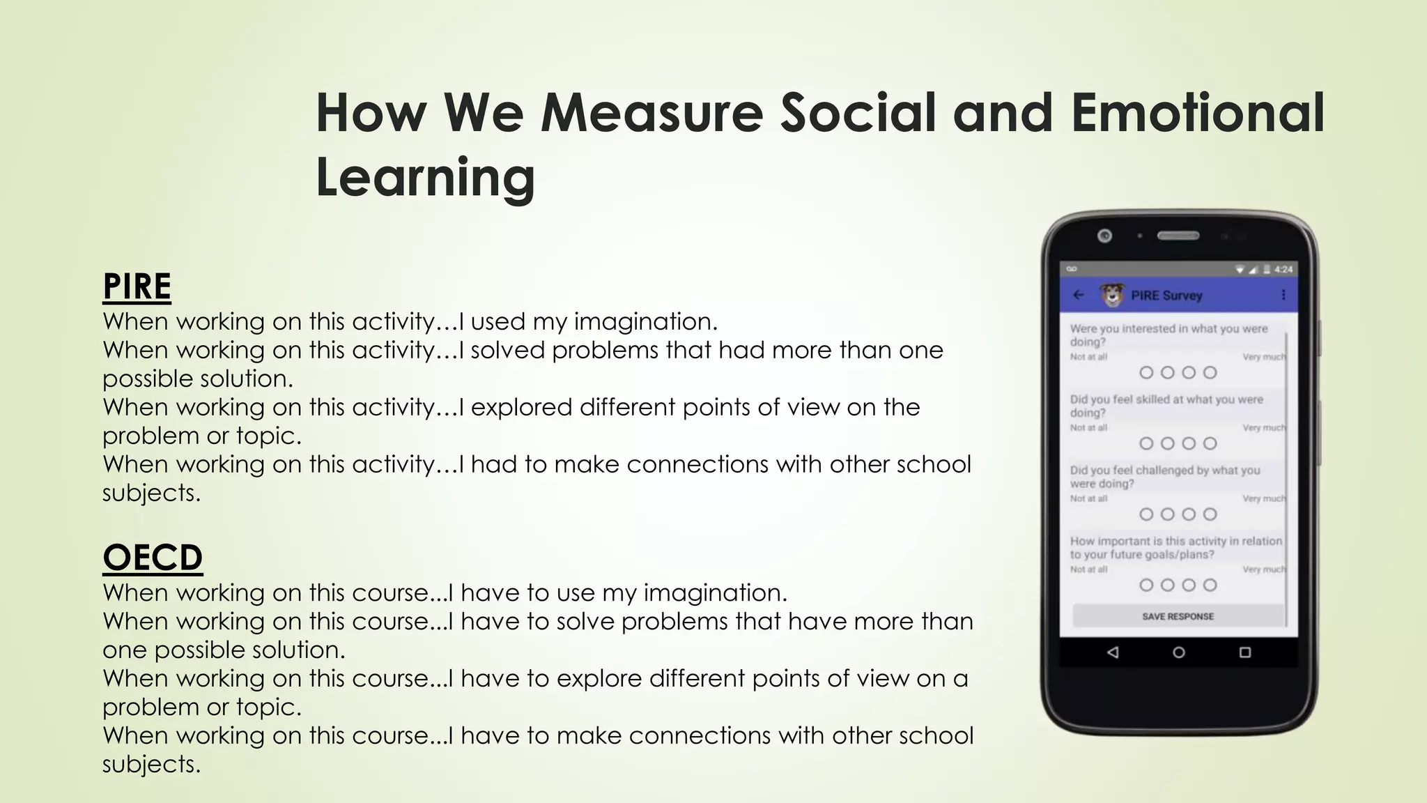 How We Measure Social and Emotional
Learning
PIRE
When working on this activity…I used my imagination.
When working on this activity…I solved problems that had more than one
possible solution.
When working on this activity…I explored different points of view on the
problem or topic.
When working on this activity…I had to make connections with other school
subjects.
OECD
When working on this course...I have to use my imagination.
When working on this course...I have to solve problems that have more than
one possible solution.
When working on this course...I have to explore different points of view on a
problem or topic.
When working on this course...I have to make connections with other school
subjects.
 