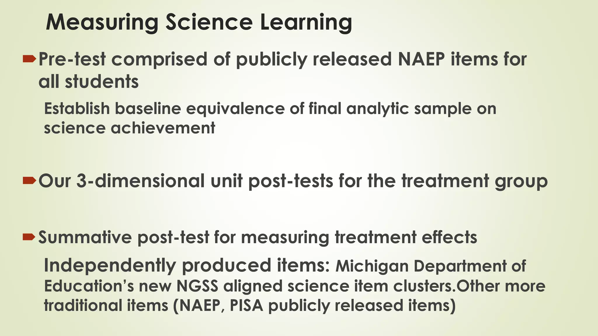 Measuring Science Learning
Pre-test comprised of publicly released NAEP items for
all students
Establish baseline equivalence of final analytic sample on
science achievement
Our 3-dimensional unit post-tests for the treatment group
Summative post-test for measuring treatment effects
Independently produced items: Michigan Department of
Education’s new NGSS aligned science item clusters.Other more
traditional items (NAEP, PISA publicly released items)
 