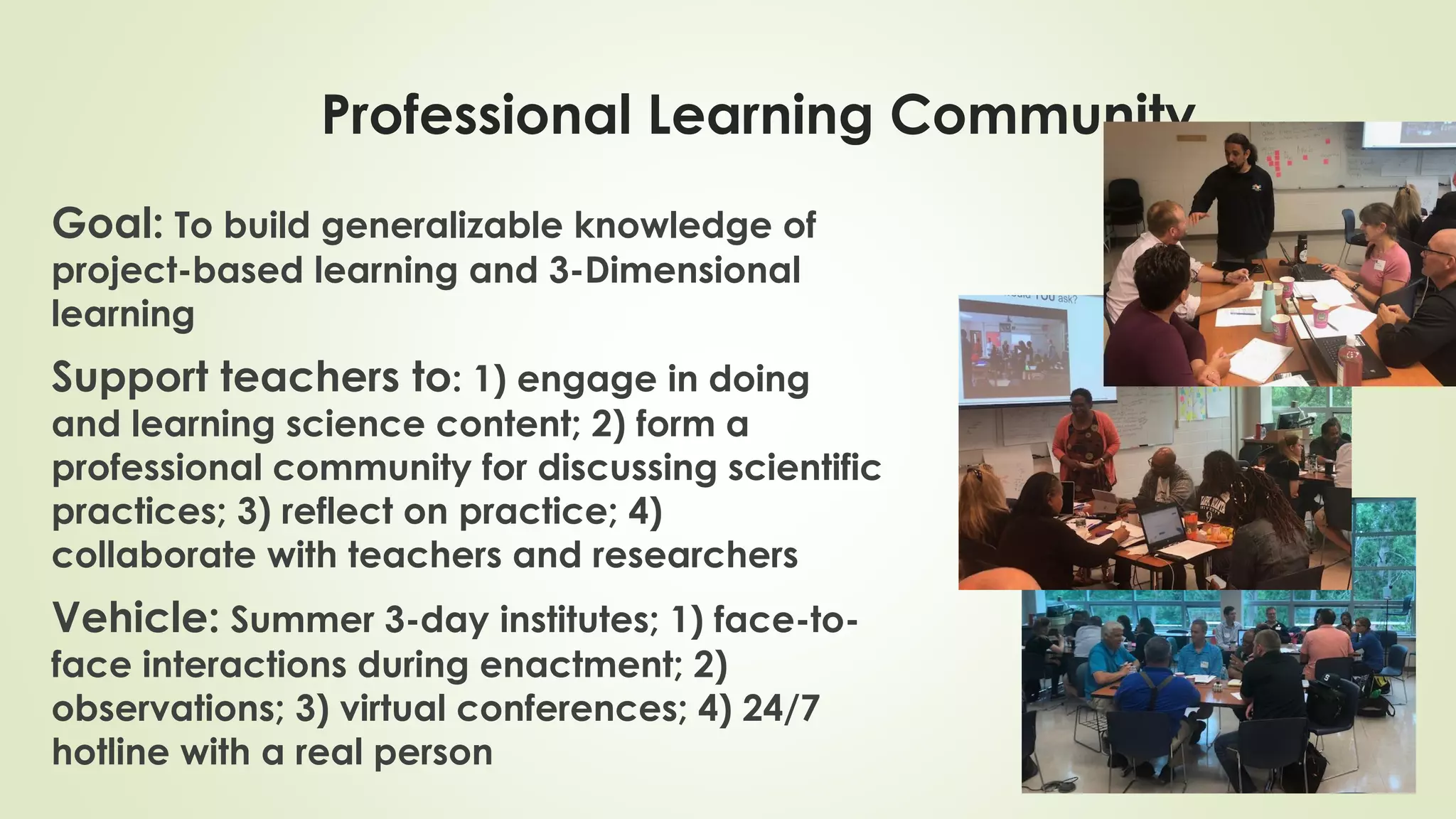 Goal: To build generalizable knowledge of
project-based learning and 3-Dimensional
learning
Support teachers to: 1) engage in doing
and learning science content; 2) form a
professional community for discussing scientific
practices; 3) reflect on practice; 4)
collaborate with teachers and researchers
Vehicle: Summer 3-day institutes; 1) face-to-
face interactions during enactment; 2)
observations; 3) virtual conferences; 4) 24/7
hotline with a real person
Professional Learning Community
 