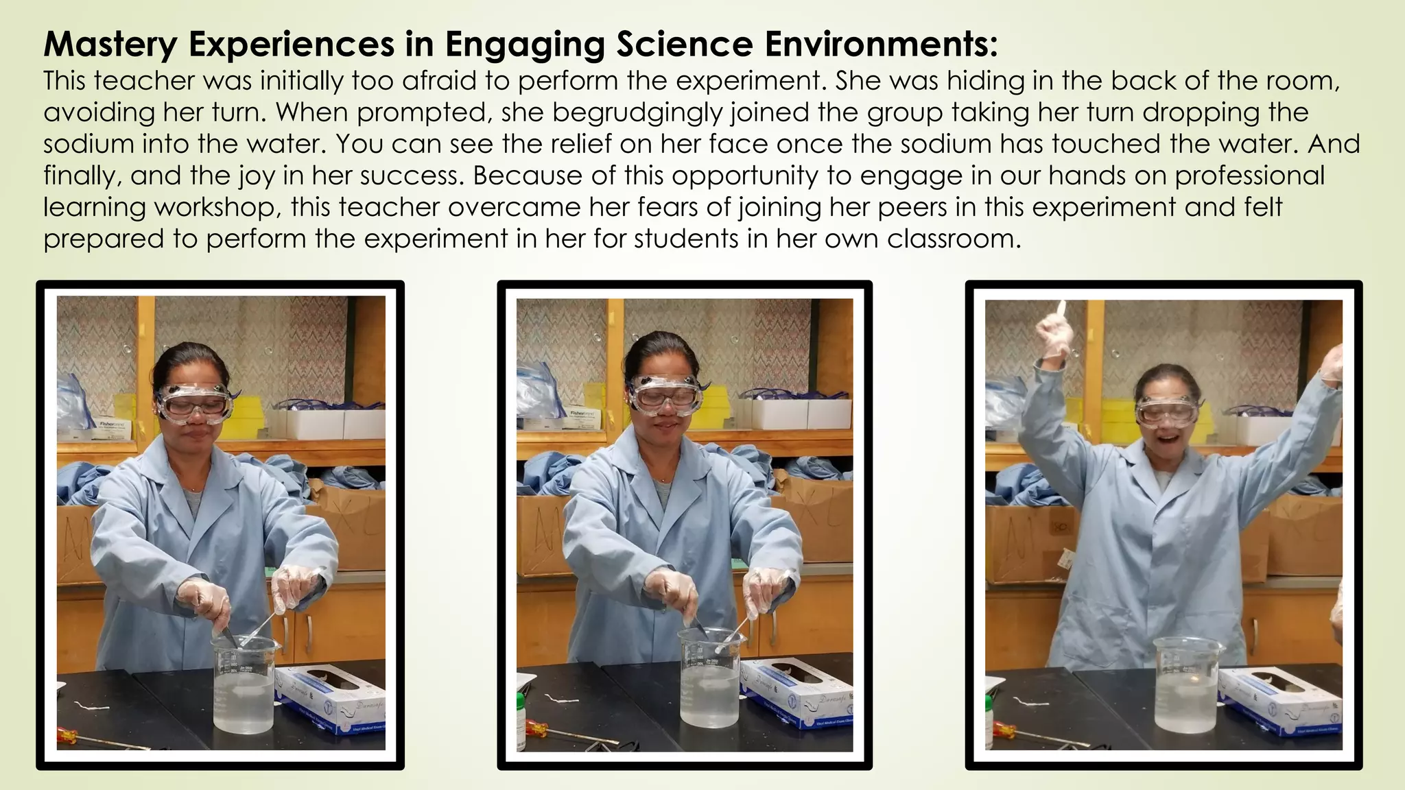 Mastery Experiences in Engaging Science Environments:
This teacher was initially too afraid to perform the experiment. She was hiding in the back of the room,
avoiding her turn. When prompted, she begrudgingly joined the group taking her turn dropping the
sodium into the water. You can see the relief on her face once the sodium has touched the water. And
finally, and the joy in her success. Because of this opportunity to engage in our hands on professional
learning workshop, this teacher overcame her fears of joining her peers in this experiment and felt
prepared to perform the experiment in her for students in her own classroom.
 