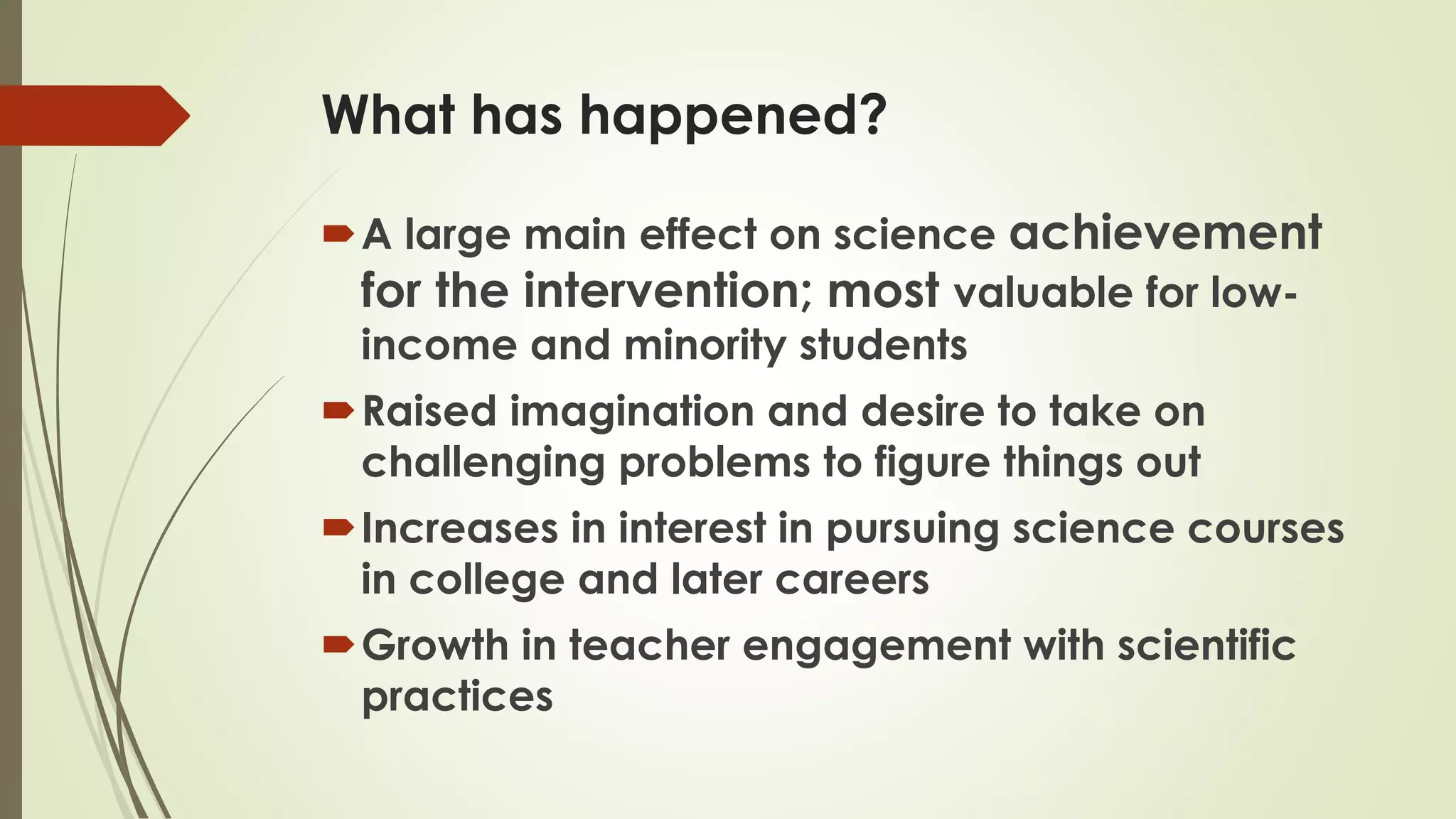 What has happened?
A large main effect on science achievement
for the intervention; most valuable for low-
income and minority students
Raised imagination and desire to take on
challenging problems to figure things out
Increases in interest in pursuing science courses
in college and later careers
Growth in teacher engagement with scientific
practices
 
