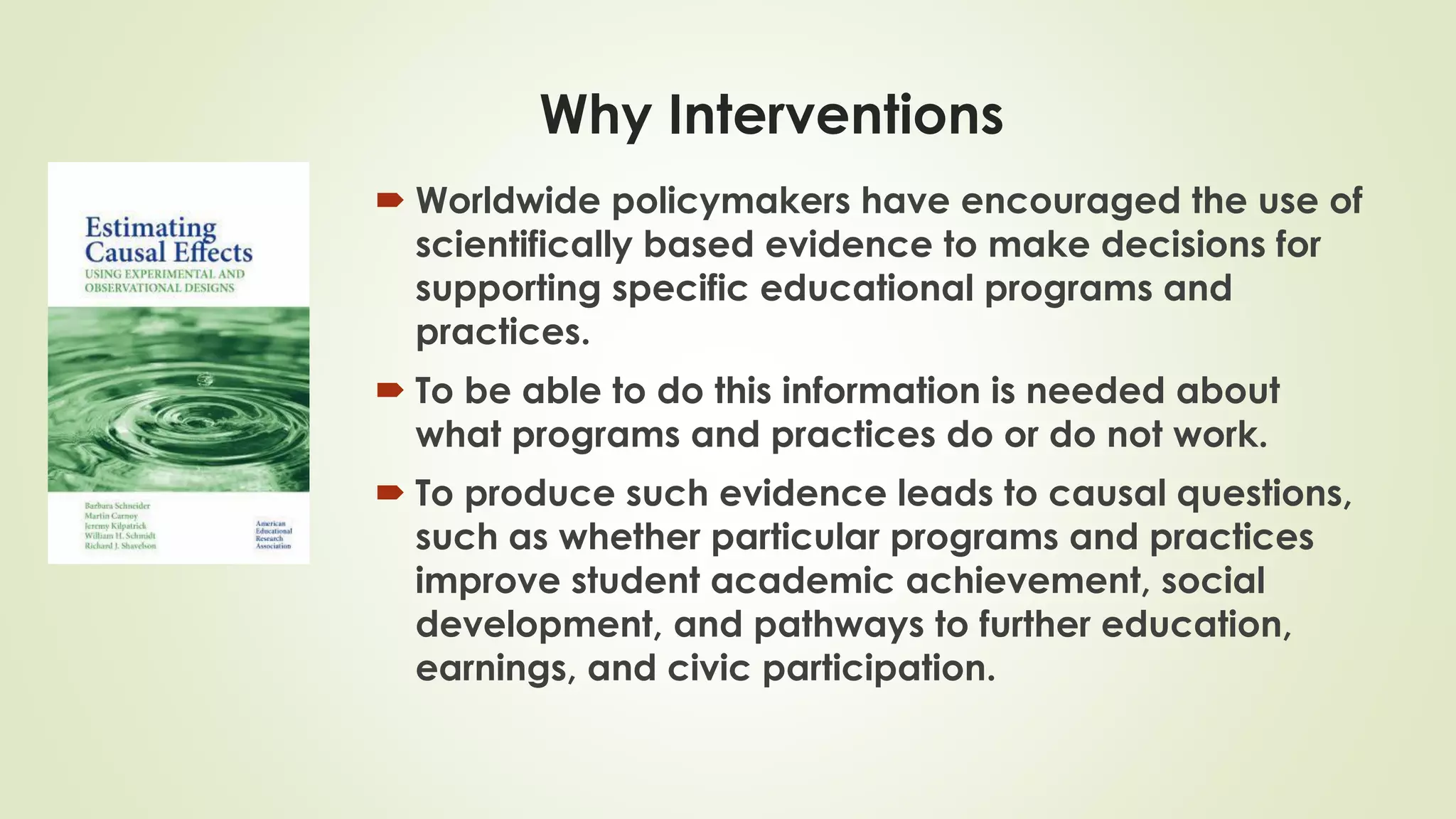 Why Interventions
 Worldwide policymakers have encouraged the use of
scientifically based evidence to make decisions for
supporting specific educational programs and
practices.
 To be able to do this information is needed about
what programs and practices do or do not work.
 To produce such evidence leads to causal questions,
such as whether particular programs and practices
improve student academic achievement, social
development, and pathways to further education,
earnings, and civic participation.
 