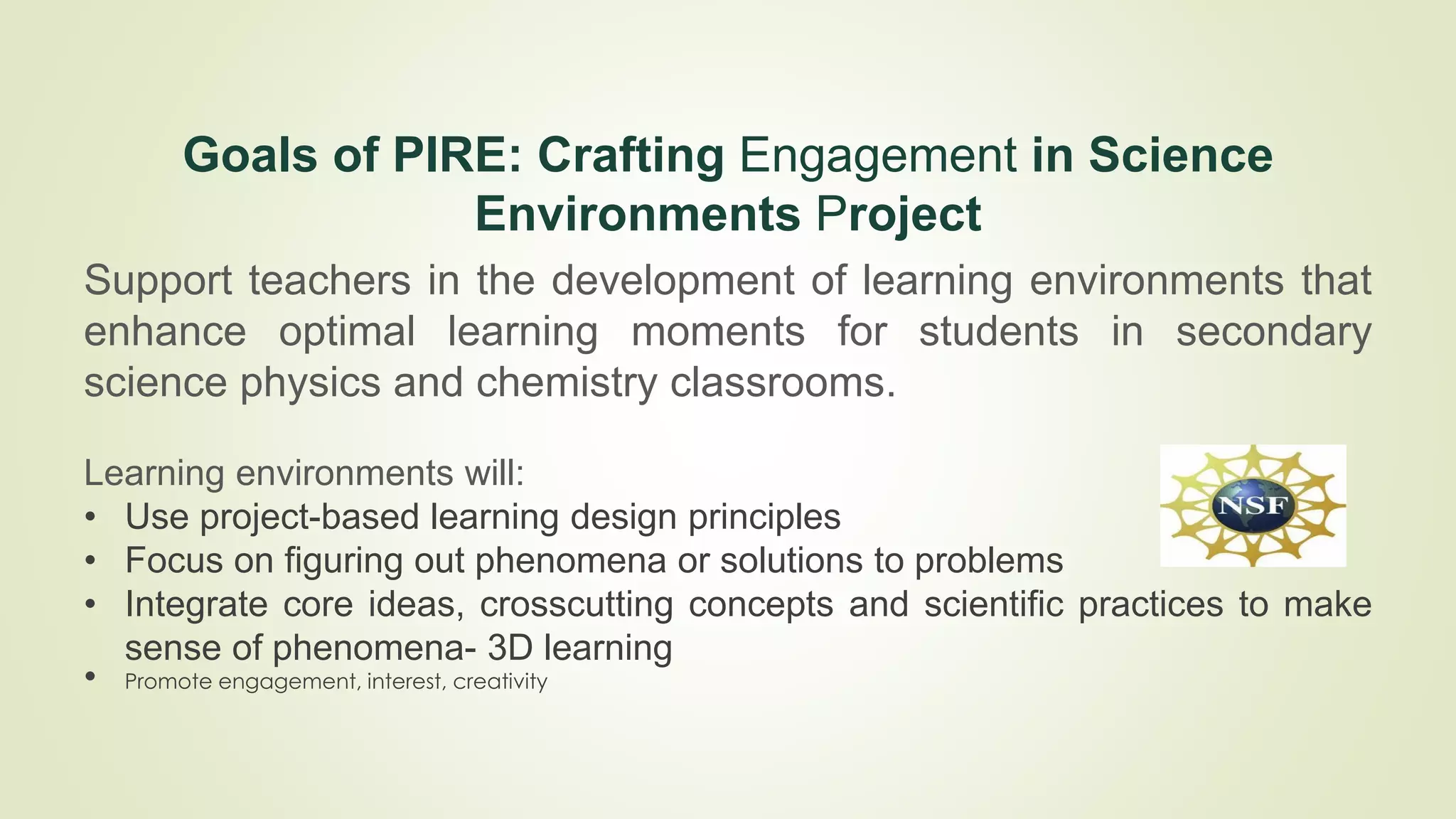 Goals of PIRE: Crafting Engagement in Science
Environments Project
Support teachers in the development of learning environments that
enhance optimal learning moments for students in secondary
science physics and chemistry classrooms.
Learning environments will:
• Use project-based learning design principles
• Focus on figuring out phenomena or solutions to problems
• Integrate core ideas, crosscutting concepts and scientific practices to make
sense of phenomena- 3D learning
• Promote engagement, interest, creativity
 