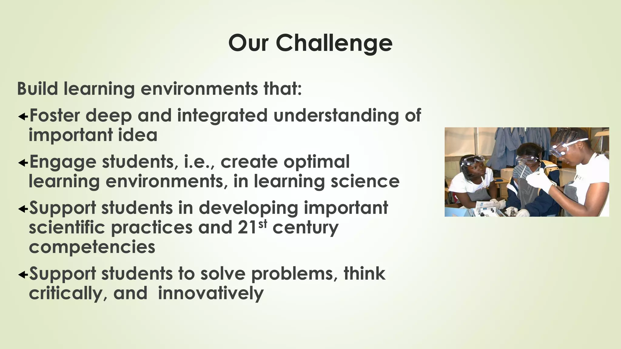 Our Challenge
Build learning environments that:
Foster deep and integrated understanding of
important idea
Engage students, i.e., create optimal
learning environments, in learning science
Support students in developing important
scientific practices and 21st century
competencies
Support students to solve problems, think
critically, and innovatively
 