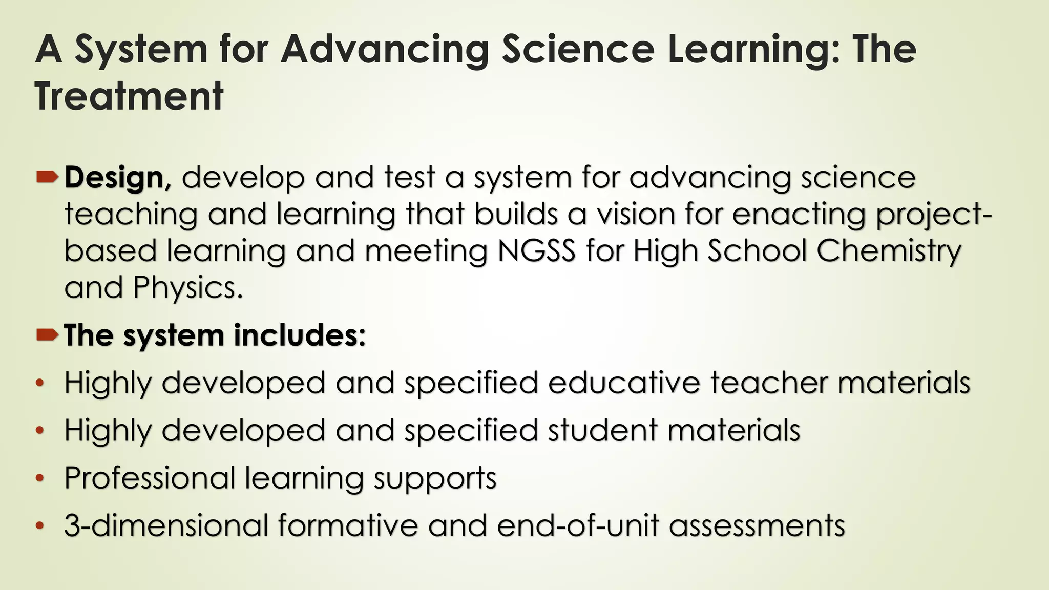 Design, develop and test a system for advancing science
teaching and learning that builds a vision for enacting project-
based learning and meeting NGSS for High School Chemistry
and Physics.
The system includes:
• Highly developed and specified educative teacher materials
• Highly developed and specified student materials
• Professional learning supports
• 3-dimensional formative and end-of-unit assessments
A System for Advancing Science Learning: The
Treatment
 