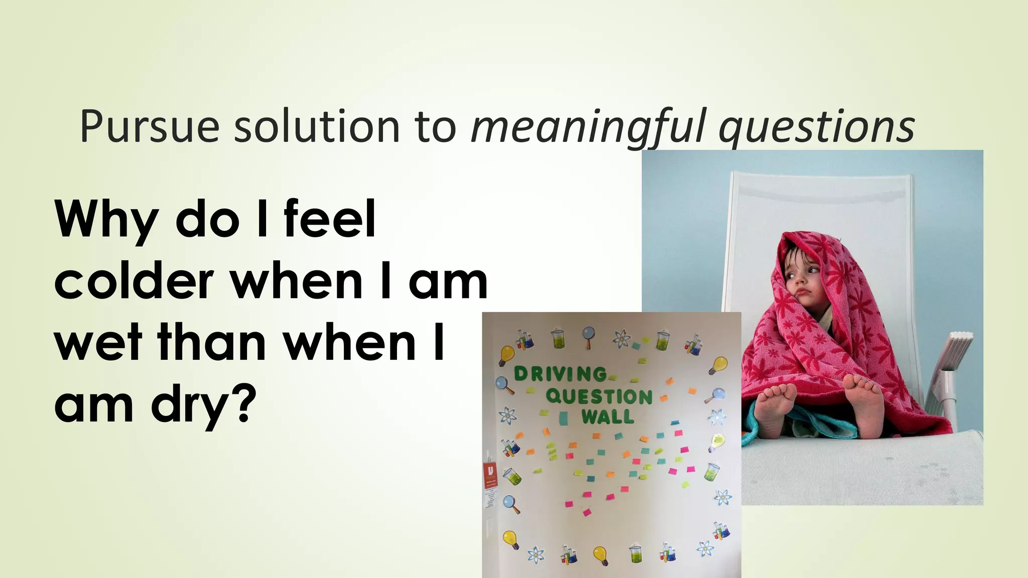 Pursue solution to meaningful questions
Why do I feel
colder when I am
wet than when I
am dry?
 