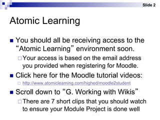 Slide 2



Atomic Learning
n  You
      should all be receiving access to the
  “Atomic Learning” environment soon.
   ¨ Your    access is based on the email address
         you provided when registering for Moodle.
n  Click    here for the Moodle tutorial videos:
   ¨    http://www.atomiclearning.com/highed/moodle2student

n  Scroll     down to “G. Working with Wikis”
   ¨ There    are 7 short clips that you should watch
         to ensure your Module Project is done well
 