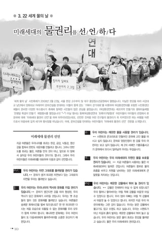 10
우리 어린이는 자연 그대로를 물려받을 권리가 있습
니다.�� 운하가 생겨 파괴된 자연보다 있는 그대로의
자연을 우리는 물려받고 싶습니다.
우리 어린이는 우리나라의 역사와 문화를 지킬 권리가
있습니다.�� 운하가 생긴다면 강을 따라 형성된, 우리
역사가 담긴 문화재가 사라질 것입니다. 우리는 옛 조상
들의 얼이 깃든 문화재를 물려받고 싶습니다. 어른들은
숭례문 화재사건을 벌써 잊으셨나요? 한 번 파괴되면 다
시는 처음 모습으로 되돌릴 수 없는 문화재를 우리 모두
가 함께 지켜야 합니다. 왜냐하면 문화재는 우리 어린이
들이 또 다음세대에게 물려주어야할 소중한 유산이기 때
문입니다.
우리 어린이는 깨끗한 물을 사용할 권리가 있습니다.
�� 시멘트와 콘크리트로 만들어진 운하에 고인 물을 마
시고 싶지 않습니다. 운하로 엉망진창이 된 강을 우리 어
린이는 보고 싶지 않습니다. 제 2의 서해안 기름유출사고
가 운하에서 또다시 일어날까 우리는 무섭습니다.
우리 어린이는 우리 미래세대의 자원인 물을 보호할
권리가 있습니다. �� 지금 어른들이 사용하는 물은 미
래세대로부터 빌려온 것입니다. 어른들이 함부로 물의
흐름을 바꾸고 자원을 낭비하는 것은 미래세대에게 큰
잘못을 저지르는 것입니다.
우리 어린이는 깨끗한 강물에서 뛰어 놀 권리가 있
습니다. �� 강물은 언제부터 마실 수 없게 되었나요?
우리 할머니 할아버지는 어릴 적에 강물을 마음껏 마실
수 있었다고 합니다. 우리 엄마 아빠는 어릴 적 강물에
서 마음껏 놀 수 있었다고 합니다. 하지만 지금 우리 어
린이에게는 그런 강이 없습니다. 우리는 맑은 강물에서
물고기도 잡고 수영도 하고 싶습니다. 우리는 시멘트가
아닌 자갈과 흙이 밟히는 깨끗한 강물에서 뛰어 놀고 싶
습니다. 우리 어린이는 맑은 물이 흐르는 한강을 물려받
고 싶습니다. 물은 우리 미래세대의 권리입니다.
다섯.
넷.
셋.
둘.
하나.
● 3. 22 세계 물의 날 ●
미래세대의 물권리를 선/언/하/다미래세대의 물권리를 선/언/하/다미래세대의 물권리를 선/언/하/다미래세대의 물권리를 선/언/하/다미래세대의 물권리를 선/언/하/다미래세대의 물권리를 선/언/하/다미래세대의 물권리를 선/언/하/다미래세대의 물권리를 선/언/하/다미래세대의 물권리를 선/언/하/다미래세대의 물권리를 선/언/하/다미래세대의 물권리를 선/언/하/다미래세대의 물권리를 선/언/하/다미래세대의 물권리를 선/언/하/다미래세대의 물권리를 선/언/하/다미래세대의 물권리를 선/언/하/다미래세대의 물권리를 선/언/하/다미래세대의 물권리를 선/언/하/다미래세대의 물권리를 선/언/하/다미래세대의 물권리를 선/언/하/다미래세대의 물권리를 선/언/하/다미래세대의 물권리를 선/언/하/다미래세대의 물권리를 선/언/하/다미래세대의 물권리를 선/언/하/다미래세대의 물권리를 선/언/하/다미래세대의 물권리를 선/언/하/다미래세대의 물권리를 선/언/하/다
미래세대 물권리 선언
지금 어른들은 우리나라를 흐르는 한강, 금강, 낙동강, 영산
강을 합쳐서 한반도 대운하를 만들려고 합니다. 그러나 한반
도를 흐르는 물은, 어른들 만의 것이 아닌, 앞으로 이 땅에
서 살아갈 우리 어린이들의 것이기도 합니다. 그래서 우리
어린이들은 미래세대를 대표하여 다음과 같이 선언합니다.
‘세계 물의 날’시민축제가 2008년 3월 22일, 서울 한강 고수부지 및 대구 중앙청소년공원에서 열렸습니다. 이날은 한강을 따라 서강대
교 남단에서 양화대교 아래까지 운하건설을 반대하는 이들이 함께 걷는‘거북이 걷기대회’를 비롯하여 여성환경연대를 포함한 시민환경단
체들이 준비한 다양한 부스행사가 축제에 참여한 시민들의 많은 관심을 끌었습니다. (여성환경연대는 에코치약 만들기와 생태미술체험
‘은행알 목걸이 만들기’체험행사를 열었습니다! ^-^) 이날 행사는 동북여성환경연대‘초록지구탐험대’어린이들이 아이들의 관점에서 본
운하에 대해‘미래세대 물권리 선언’을 하며 마무리되었는데요, 선언한 것처럼 어린 친구들의 물권리가 꼭 지켜졌으면 하는 바램을 어른
으로서 마음속에 깊게 새기며 행사장을 떠났습니다. 아래, 운하건설을 반대하는 어린이들의‘미래세대 물권리 선언’전문을 소개합니다.
 