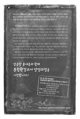11
여성환경연대에서는 2005년부터 환경건강관리사 양성과정을 시작해 현재 3기
까지 배출된 환경건강관리사분들이 꾸준히 활동하고 계십니다. 스터디모임을 만들어 함
께 공부하면서 아이의 엄마로써 그리고 한 가족의 건강을 책임지는 주부로써 생활 속 유
해환경요인에 대한 대안을 만들어가고 있습니다. 현재 이루어지고 있는 후속활동으로는
초등학교 환경교육과 천연화장품을 연구하는 모임, 아토피관리사로 활동하기 위한 심화
학습모임등이있습니다.
또한 생태안내자 양성과정을 통해 6년간 많은 생태안내자 선생님들을 배출해냈습니
다. 여성환경연대가 추진하고 있는‘학교 텃밭만들기 사업’에서 생태안내자 선생님들이
교사로활약하며아이들의생태감수성을일깨워주시고계십니다.
통합과정과 학교수업 이후에는 생태안내자와 건강관리사의 심화과정이 실시될 예정
입니다.환경건강관리사와생태안내자양성과정을기다리셨던분들께서는통합환경교사
양성과정에참여해주시면이후선택이가능하다는점을참고해주세요!
환경교육과 생태체험교육, 재활용 교육을 통합하여 전문적인 환경교사 배출을 목표로 하는 통합환
경교사 양성과정이 2008년 4월 8일부터 6월 말까지 진행됩니다. 과정 수료 후에는 초등학교 환경
수업을 등을 통해 지속적으로 환경교육활동을 할 수 있도록 지원할 예정입니다.
상큼한봄내음과함께
통합환경교사양성과정을
시작합니다!
배움터
http://www.ecofem.or.kr/ecocodi_home
접수 및 전체 강의일정은
여성환경연대 홈페이지에서 확인하실 수 있습니다!시간 및 장소 4월 8일 ~6월 12일 매주 화, 목요일 오전 10시여성환경연대 10층 1005호
에코가족운동본부 교육장수강료 비회원 16만원, 회원 12만원,
단체활동가 12만원 (현장견학 제외)문의 02-722-7944 (담당 김혜진)
 