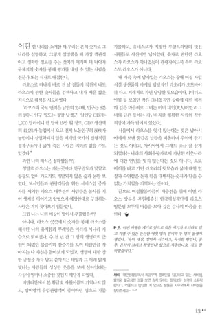 13
어떤한나라를소개할때우리는흔히숫자로그
나라를 설명하고, 그렇게 설명했을 때 가장 객관적
이고 정확한 정보를 주는 것이라 여기며 더 나아가
구체적인 숫자를 통해 평가를 내릴 수 있는 사람을
전문가또는식자로대접한다.
라오스로 떠나기 바로 전 날 잠들기 직전에 나도
라오스에 관한 숫자들을 검색하고 내가 배운 짧은
지식으로해석을시도하였다.
“라오스의국토면적은남한의2.4배,인구는8분
의 1이니 인구 밀도는 정말 낮겠군. 일인당 GDP는
1,900 달러이니 한 달에 15만 원 정도, GDP 생산액
의 41.2%가 농업에서 오고 전체 노동인구의 80%가
농민이니 산업화되지 않은 저개발 국가의 전형적인
경제구조이나 굶어 죽는 사람은 의외로 없을 수도
있겠다.”
과연나의해석은정확했을까?
정말로라오스는가는곳마다인구밀도가낮았고
공장도 없이 가도가도 개발되지 않은 숲과 논만 보
였다. 도시민들과 관광객들을 위한 서비스업 종사
자를 제외한 라오스 대부분의 사람들은 농사를 지
어 생계를 이어가고 있었으며 예상한대로 구걸하는
사람은거의찾아보기힘들었다.
그럼나는나의예상이맞아서우쭐했을까?
아니다. 라오스 곳곳에서 숫자를 통해 라오스를
해석한 나의 유치함과 무례함은 머리가 아니라 가
슴으로 밝혀졌다. 수 천 년 간 그 땅의 생명력의 근
원이 되었던 물줄기와 산줄기를 보며 티끌만큼 작
아지는 나 자신을 돌아보게 되었고, 생명에 대한 강
한 긍정을 가득 담고 쏟아지는 태양과 그 아래 밝게
빛나는 사람들의 싱싱한 웃음을 보며 살아있다는
사실이얼마나소중한것인지깨닫게되었다.
비엔티안에서본황금빛사원이름도기억나지않
고, 방비엥의 유럽관광객이 좋아하던 명소도 가물
가물하고, 유네스코가 지정한 루앙프라방의 멋진
사원들도 사진에만 남아있다. 숫자로 판단한 라오
스가 라오스가 아니었듯이 관광가이드북 속의 라오
스도라오스가아니다.
내 마음 속에 남아있는 라오스는 장애 여성 자립
시설 생산품의 마케팅 담당자인 라오리가 오토바이
를 타고 거래처로 가던 당당한 뒷모습이다. 1미터도
안될 듯 보였던 작은 그녀였지만 상대에 대한 배려
와 깊은 마음씨로 그녀는 이미 대인(大人)이었고 그
녀의 굽은 등에는 가난하지만 행복한 사람의 착한
희망이가득담겨져있었다.
서울에서 라오스를 잊지 않는다는 것은 남아시
아에서 보낸 꿈같은 날들을 떠올리며 추억에 잠기
는 것도 아니고, 아시아에서 그래도 조금 잘 살게
되었다는 나라의 사회운동가로써 가난한 이웃나라
에 대한 연민을 잊지 않는다는 것도 아니다. 오토
바이를 타고 가던 라오리의 뒷모습과 삶에 대한 열
정과 숙연함은 돈과 힘을 대변하는 숫자가 담을 수
없는가치임을기억하는것이다.
끝으로 여성활동가들의 재충전을 위해 이번 라
오스 방문을 후원해주신 한국여성재단에 라오스
방문팀 모두의 마음을 모아 깊은 감사의 마음을 전
한다.
P.S 이번 여행을 계기로 앞으로 힘든 시기가 오더라도 믿
고 기댈 수 있는 든든한 여섯 명의 언니와 두 명의 동생이
생겼다.“유미 대장, 상막목 시스터즈, 묵직한 황언니, 공
주, 은식이 그리고 희영언니! 앞으로 자주만나요. 저도 잘
하겠습니다.”
서비 대안생활팀에서 희망무역 캠페인을 담당하고 있는 서비샘,
불의와 불공정한 것을 보면 참지 못하는 정의로운 성격의 소유자
랍니다. 억울하고 답답한 게 있으신 분들은 사무국에서 서비샘을
찾아주세요~ ^-^
 