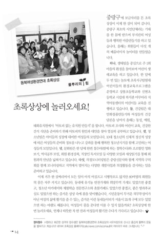 중랑구에 보금자리를 튼 초록
상상이 이제 한 살이 되어 갑니다.
중랑구 최초의 시민단체라는 기대
를 한 몸에 받으며 부지런히 여성
들과 행복한 마을만들기를 하고 있
습니다. 올해는 회원들이 다섯 개
의 배움터이자 놀이터를 만들었습
니다.
하나. 생태팀을 중심으로 주 1회
마을의 환경을 돌아보며 어린이 생
태교육을 하고 있습니다. 한 달에
두 번 있는 놀토에 초록지구탐험대
어린이들의 환경교육프로그램을
운영하고 상봉초등학교와 신현초
등학교 시립대 복지관 마무아라 지
역아동센터의 어린이들 교육을 진
행하고 있습니다. 둘. 건강팀은 대
안화장품만들기와 여성들의 건강
담론을 넘어서 올해는 동성, 예원,
태화유치원에서‘아토피없는유치원만들기’를합니다.아토피조사와어린이교육,건강한
간식 식단을 준비하기 위해 아토피의 원인과 대안을 찾아 열심히 공부하고 있습니다. 셋. 청
소년팀은 아이들의 성장에 대비한 여성들의 모임입니다. 10대 청소년의 신체적 정신적 성장
에따른여성들의준비와정보를나누고강좌를통해행복한청소년시기를함께고민하는여
성들의모임입니다.넷.문화팀은한달에한번철수야(밤에하는철학수다)와조조할인영화
보기,역사공부모임,회원환경강좌,직장인독서모임등다양한모임과세상읽기를통해회
원과의 만남을 넓혀가고 있습니다. 다섯. 의정모니터링팀은 중랑신문사와 함께 지역의 구의
회를 함께 모니터링하고 지역에서 벌어지는 다양한 개발사업과 의정활동을 감시하는 일을
준비하고있습니다.
이제 겨우 한 살짜리여서 모든 일이 아직 어설프고 시행착오도 많지만 80여명의 회원들
의 꿈은 자꾸 커지고 있습니다. 동네에 유기농 반찬가게와 희망무역 가게도 있었으면 좋겠
고, 청소년 아카데미와 체험학습 전문연구소와 촛불카페도 있었으면 좋겠고, 좋은 방과후교
실도 있었으면 하는 즐거운 상상 속에 봄을 맞이했습니다. 시민운동이 무거운 의무투성이가
아닌여성의삶에활기를줄수있는,즐거운이런동네놀이터가서울시25개구에모두있었
으면 하는 바램도 해봅니다. 여성들이 꿈을 꾼다면 이룰 수 있지 않을까요? 초록상상에 한
번놀러오세요.언제나따뜻한차한잔과여성들의활기찬수다가기다리고있습니다~
14
초록상상에놀러오세요!
동북여성환경연대 초록상상
풀뿌리의��힘
장이정수 시원하고 화끈한 성격의 정수샘은 동북여성환경연대 초록상상의 사무처장으로 신나고 즐겁게 풀뿌리 운동
을 펼쳐가고 계십니다! 네이버 초록상상 홈페이지(cafe.naver.com/ecomaul)의 까마귀가 바로 그녀랍니다. ^-^
 