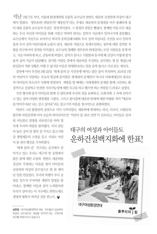 지난 3월 7일 저녁, 서울대 환경대학원 김종욱 교수님의 한반도 대운하 건설반대 특강이 대구
에서 열렸다.‘경부운하! 희망인가? 재앙인가’라는 주제로 대운하의 문제점을 아주 통쾌하게 짚
어내낸김종욱교수님의특강은 열정적이었다.그열정의전염은빨랐다.함께한이들모두대운
하는 우리 자신과 아이들을 위해 기필코 막아야 한다는 결의가 가슴에서 일어나기에 충분했다.
교수님께서 사진으로 보여주신 외국의 운하실패사례와 우리 강의 아름다운 곡선을 보니 안타까
움과 우리 강의 아름다움에 눈물이 났다. 대운하 사업으로 혹세무민하는 정부에 대한 강력한 저
항을촉구하시며강의를마치셨다.교수님의명쾌한경부운하반대강의는모인사람들을웃게하
고,가슴아파하게하고,감동하게하였다.강의가끝나고시원함과동시에왜진실이이렇게힘겨
울까 싶어 가슴이 답답했다. 참석한 사람들 중에서 대운하를 추진하는 공무원도 몇 분 계셨는데
본인들이처한상황은어쩔수없지만마음은반대한다라는말을슬쩍흘리고가신분도계신다.
강연에이어추진된 3월22일‘세계물의날시민축제’에서는맑은물이부족하여,20초당1명
의 어린이가 사망하는 오늘의 현실에 물자원은 현세대의 문제만이 아니라 미래세대들의 권리로
써 아이들의 목소리가 사회에 반영되어 개발을 할 때에는 미래세대의 문제를 함께 고민하는 환
경적으로건강하고안전한지속가능성에대한숙고를하고했으면하는바람을드러내고싶었다.
식전 행사에 앞서 아이들과 함께 긴 광목천에 우리의 강을 표현하고, 도화지에 그 속에 살아가
고있는강의다양한생명체를그렸다.그리고종이컵에대운하반대에대한바램을적어“대운하
를막아주셔요!나는살고싶어요”라는물고기의마음을정크아트로표현하였다.
어린이 그린 합창단의 공연으로 식이 시작되었다. 대운하에 반대하는 피리, 리코더, 나팔들의
합주와 마임공연에 이어 오늘의 하이라이트인‘어린이 물 권리 선언’이 선포되고, 아이들은 준비
된 비눗물로 물방울 퍼포먼스를 하여 힘
차게 우리의 바람을 불어댔다. 미리 만들
어 놓은 강이 된 광목 천 가지고 물고기와
강 생명체들의 소망을 들고 시내로 어린
이물권리행진을시작하였다.
‘세계 물의 날’지구라는 공간에서 살
아가고 있는 우리는 대구의 한 공원에서
맑은 물에 대한 소망과 한반도 대운하를
절실히 걱정하는 마음을 엮어 아이들의
상상력과 여성의 감수성으로 한 판 재미
난 일을 만들었다. 우리의 바램이 부디 공
명을 일으켜 무자비한 개발의 망령을 몰
아내고, 함께한 이들과 같이 노력한다면
우리가 살아가는 이 지구에도 한반도에도
생명과평화가피어날것을믿는다.
대구여성환경연대
풀뿌리의��힘
심현정 대구여성환경연대 대표.‘아이들의 상상력과
여성의 감수성으로 세상을 바꾸자!’라는 구호아래
대구를 변화시키고 있습니다.
대구의여성과아이들도
운하건설백지화에한표!
 