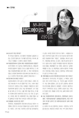 인터뷰
16
보니비의
핸드메이드
라이프
● 보니비가 무슨 뜻이죠?
책 주인공 이름이야. <내 영혼이 따뜻했던 날들>에 나
오는 인디언 할머닌데“내 예쁜 벌”이라는 뜻이래. 용
기있고 지혜롭고 그 할머니 굉장히 멋졌어.
● 여성환경연대와의 인연에 대해, 여성환경연대와의 궁합은?
녹색가게에서 한 <남이섬 체험학교>였는데, 체험교육
아이템 발굴하다 밀랍초 만드는 법을 배우려고 그 때
처음 여성환경연대를 알게 됐어. 그 후로 대안생리대
만들기 모임에 참여하면서 핸드메이드에 대해 얘기 나
누고 그러면서 엮이게 됐네. 궁합은? (웃음) 패스~
● 핸드메이드에 빠진 이유는?
초등학교때부터 치마 같은 건 혼자 만들고 그랬어. 머
리로 해야겠다가 아니라 몸에 익은 거지. 그래서 패션
디자이너가 되겠다고 했고 사람들도 어울린다고 해서
의상학과에 들어간 건데. 지금 생각해보면 그리 전공
을 잘 맞춰 간 건 아냐. 나를 위한 옷을 만드는 게 좋
지 타겟에 맞춰 보편적으로 만드는 옷, 이런 건 싫거
든. 나에게, 혹은 한 사람에게만 맞는 옷을 만들고 싶
어. 불특정 다수를 위한 디자인은 나에게 맞지 않아.
● 되살림을 시도하게 된 것은?
우연이야. 여성환경연대 핸드메이드워크샵 하면서 시
작했어. 전엔 옷 고쳐 입고 만들어 입고 순전히 개인적
인 거였지. 그게 마침 시대적인 분위기랑 맞아떨어진
거 같아. 하지만 한계가 있다고나 할까… 사람들의 호
응이 지속적이지 않아. 한두 번 호기심으로 할 뿐 대부
분은 되살림에 대해‘귀찮다’,‘쓸데없는 에너지 낭비
다’, 이렇게들 생각하는 것 같아. 그럴 땐 솔직히 좀 지
치고 실망스러워. 요즘은 아이들을 대상으로 환경교육
프로그램을 개발해볼까 해. 이론도 들어가고 실제로
체험할 수 있는 것, 현장학습도 넣어서 말이야. 주부들
이나 어린이들 외에도 청소년, 비혼여성, 대학생 동아
리 같은 걸 꾸려보고 싶어.
● 까페이름을 보니비의 핸드메이드라이프로 지은 이유는?
<핸드메이드 라이프>라는 책 있잖아. 그 책에서‘삶의
모든 것이 디자인’이라는 것,‘자신의 삶을 디자인한
다’라는 말에 꽂혔어. 그런 걸 모두 포함하는 핸드메
이드라이프를 꿈꿨는데 사람들은 그것보다 물건이나
무언가 구체적으로 만드는 것에만 관심이 있는 거야.
난 인생의 모든 것들을 디자인 하는 삶에 대해서 생각
하고 있어.
● 사실 여성환경연대의 핸드메이드, 친환경살이 프로그
램은‘기혼여성(에코맘)’담론중심이잖아요. 최근 사무
국의 뜨거운 감자가 된 비혼여성으로서의 삶에 대해
말하자면?
난 비혼이 아니라 미혼이야. 하하하~ 언젠가는 내 짝
을 찾는다는 희망으로 버텨온 거야. ㅋㅋ 20대 후반이
 