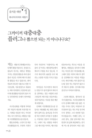 18
저는 대항지구화행동이라는
단체의활동가입니다.천성산도
롱뇽의 친구들, 새만금 갯벌을
지키는갯살림활동을하다흘러
흘러지금은기후와에너지관련
한 활동을 하고 있답니다. 화석
연료의과도한사용으로인한지
구온난화, 석유정점으로 대표되
는 에너지자원의 고갈문제 등은
이제 환경활동가들만의 몫이 아
닌 전사회적인 숙제가 되어버렸
지요.
지구온난화를 어떻게 막아낼
까? 자동차 대신에 자전거를 타
는 사회를 만들면 되나, 아니면
써도다시생겨나는태양을이용
한시민햇빛발전소를만들까,
활동초반에는 고민이 참 좌충
우돌했었답니다. 우연히 기회가
되어 작년부터‘더불어가는 배
움터 길’이라는 대안중학교에서
에너지 수업을 하고 있는데, 거
기서 에너지의 ABC를 다시 배
우는소중한시간을가지고있습
니다.
아이들을 가르치면서 에너지
는만들기가쉽지않아서에너지
를 절약하는 것은 어떻게 보면
그만큼의 에너지를 만들어내는
것과똑같다는사실을새삼깨닫
게되었어요.
단체에 시민햇빛발전소를 만
들자고 제안했을 때, 과연 2천만
원이 훌쩍 넘는 출자금을 우리처
럼작은단체가모아낼수있겠냐
는 걱정어린 질문이 이어졌습니
다. 그래서 저는 방향을 바꿔서
그럼 에너지를 아껴서, 에너지를
만들어보자는 쪽으로 마음을 정
했어요. 회원들을 설득하기 위해
서는자신감같은게필요했는데,
그래서 일단 저부터 에너지 절약
을 실천해보기로 마음을 먹었습
니다.에너지에는여러종류가있
는데,일단저는자동차가없으니
까 에너지 중에도 전기에너지를
중심으로아껴보자했지요.
그런데 웬걸요. 생각보다 쉽
지가않았어요.지구온난화와에
너지 문제에 대해 나름 많은 지
식을 가지고 있어, 머릿속이 잘
무장되어있는저도막상전기에
너지 절약은 그리 만만한 일은
아니었습니다. 카페인 중독, 니
코틴 중독, 설탕 중독처럼 저도
한전이싼값에제공해주는전기
에 어느새 중독되어 버린 것은
그까이꺼대충대충
플러그나뽑으면되는거아니냐구요?
에너지다이어트 체험기
즐거운 대안
1
 