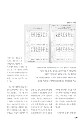 아닌가 하는 생각도 들
더군요. 중독이라는 게
그렇잖아요. 마음만 가
지고 쉽게 벗어날 수 없는‘늪’
같은 거. 그러니까 이런 중독에
서벗어나기위해서는일종의금
연학교처럼 중독을 치료하는 구
체적인프로그램같은것이필요
한거죠.
저는 에너지절약 100만가구
운동 홈페이지에서 온라인 회원
으로 가입했고, 그러니까 저의
전기사용량을 꾸준히 모니터 해
주더군요.그때부터열심히플러
그 뽑아서 대기전력 줄이고, 불
필요한 TV시청이나 컴퓨터 사
용도자제했지요.사용하지않는
전등의스위치를내리는것은기
본이구요. 이렇게 실천한지 세
달쯤지났을까,절약실적이좋다
고 상품으로 절전제품이 집으로
배달되었답니다.무척기분이좋
았어요.그렇지만습관이란참으
로무서워서조금만일이바빠지
거나 하면 방심하고 다시 원래
모습으로돌아가곤했답니다.다
행히도 실천이 느슨해질 무렵이
면뭔가안내문이오거나상품이
오거나 해서 다시 정신을 바짝
차리고에너지절약을하게되었
지요. 꼬박 1년을 오래된 저의
에너지 낭비습관과 싸우다 보니
작년 연말에는 에너지시민연대
에서초록에너지상도받게되었
답니다.
지구온난화 문제가 워낙 심각
19
초록에너지 가계부
한전이 싼 값에 제공해주는 전기에 어느새 중독되어 버린 것은
아닌가 하는 생각도 들더군요. 중독이라는 게 그렇잖아요.
마음만 가지고 쉽게 벗어날 수 없는‘늪’같은 거.
그러니까 이런 중독에서 벗어나기 위해서는 일종의 금연학교처럼
중독을 치료하는 구체적인 프로그램 같은 것이 필요한 거죠.
 
