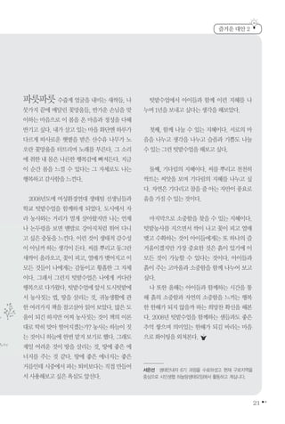 21
파릇파릇 수줍게 얼굴을 내미는 새싹들, 나
뭇가지 끝에 매달린 꽃망울들, 반가운 손님을 맞
이하는 마음으로 이 봄을 온 마음과 정성을 다해
반기고 싶다. 내가 살고 있는 마을 화단엔 하루가
다르게 따사로운 햇볕을 받은 산수유 나무가 노
오란 꽃망울을 터트리며 노래를 부른다. 그 소리
에 취한 내 몸은 나른한 행복감에 빠져든다. 지금
이 순간 봄을 느낄 수 있다는 그 자체로도 나는
행복하고감사함을느낀다.
2008년도에 여성환경연대 생태팀 선생님들과
학교 텃밭수업을 함께하게 되었다. 도시에서 자
라 농사와는 거리가 멀게 살아왔지만 나는 언제
나 논두렁을 보면 맨발로 강아지처럼 뛰어 다니
고 싶은 충동을 느낀다. 이런 것이 생태적 감수성
이 아닐까 하는 생각이 든다. 씨를 뿌리고 동그란
새싹이 올라오고, 꽃이 피고, 열매가 맺어지고 이
모든 것들이 나에게는 감동이고 황홀한 그 자체
이다. 그래서 그런지 텃밭수업은 나에게 커다란
행복으로 다가왔다. 텃밭수업에 앞서 도시텃밭에
서 농사짓는 법, 땅을 살리는 것, 귀농생활에 관
한 여러가지 책을 참고삼아 읽어 보았다. 많은 도
움이 되긴 하지만 어찌 농사짓는 것이 책의 이론
대로 딱히 맞아 떨어지겠는가? 농사는 하늘이 짓
는 것이니 하늘에 한번 맡겨 보기로 했다. 그래도
제일 어려운 것이 땅을 살리는 것, 땅에 좋은 에
너지를 주는 것 같다. 땅에 좋은 에너지는 좋은
거름인데시중에서파는퇴비보다는직접만들어
서사용해보고싶은욕심도앞선다.
텃밭수업에서 아이들과 함께 이런 지혜를 나
누며1년을보내고싶다는생각을해보았다.
첫째, 함께 나눌 수 있는 지혜이다. 서로의 마
음을 나누고 생각을 나누고 슬픔과 기쁨도 나눌
수있는그런텃밭수업을해보고싶다.
둘째, 기다림의 지혜이다. 씨를 뿌리고 천천히
싹트는 씨앗을 보며 기다림의 지혜를 나누고 싶
다. 자연은 기다리고 참을 줄 아는 자만이 풍요로
움을가질수있는것이다.
마지막으로 소중함을 찾을 수 있는 지혜이다.
텃밭농사를 지으면서 싹이 나고 꽃이 피고 열매
맺고 수확하는 것이 아이들에게는 또 하나의 즐
거움이겠지만 가장 중요한 것은 흙이 있기에 이
모든 것이 가능할 수 있다는 것이다. 아이들과
흙이 주는 고마움과 소중함을 함께 나누어 보고
싶다.
나 또한 올해는 아이들과 함께하는 시간을 통
해 흙의 소중함과 자연의 소중함을 느끼는 행복
한 한해가 되지 않을까 하는 희망찬 확신을 해본
다. 2008년 텃밭수업을 함께하는 샘들과도 좋은
추억 쌓으며 의미있는 한해가 되길 바라는 마음
으로화이팅을외쳐본다.
즐거운 대안 2
서은선 생태안내자 6기 과정을 수료하셨고 현재 구로지역을
중심으로 시민생협 하늘땅생태모임에서 활동하고 계십니다.
 