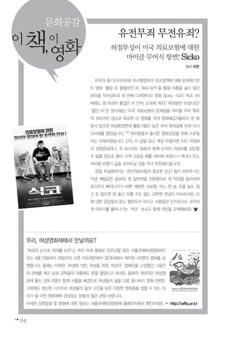 24
유전무죄무전유죄?
허점투성이미국의료보험에대한
마이클무어식항변!Sicko
이책,이
영화
문화공감
미국의 총기소지자유와 부시행정부의 외교정책에 대해 문제제기한
두 영화‘볼링 포 콜럼바인’과‘화씨 9/11’을 통해 이름을 널리 알린
마이클 무어감독의 세 번째 다큐멘터리 영화 Sicko. 식코? 씩코. (어
찌해도 영 어감이 좋잖은 이 단어, 도데체 뭐지? 여러분은 아셨나요?
‘앓던 이’란 뜻이래요.) 미국 의료보험의 문제점을 마이클 무어 특유
의 위트어린 냉소로 폭로한 이 영화를 국내 영화배급사들보다 한 발
앞서 입수한 여성환경연대 활동가들이 늦은 저녁 회의실에 모여 미니
시사회를 열었습니다. ^^ 여러분들의 즐거운 영화감상을 위해 스포일
러는 자제하겠습니다. 단지, 이 글을 읽고 계실 무렵이면 이미 극장에
서 상영중일테니, 꼭 보시라는 말씀과 함께 도저히 치료비를 감당할
수 없을 정도로 몸이 크게 고장날 때를 대비해 프랑스나 캐나다 또는
쿠바행 비행기 값을 모아두실 것을 적극 추천해드립니다!
점점 부실해져가는 국민의료보험과 중요한 순간 힘이 되어주기는
커녕 깨알같은 글씨의, 못 알아먹을 전문용어로 된 약관을 들이대며
요리조리 빠져나가기 바쁜 괘씸한 사보험. 어느 한 놈 믿을 놈도 없
고 돈 없으면 맘 놓고 아플 수도 없는 강팍한 현실이 야속하네요. 이
에 대한 답답함과 분노 쌓아두지 마시고 시종일관 진지하고도 코믹하
게 이야기를 풀어나가는‘씩코’보시고 함께 대안을 모색해봐요!
우리, 여성영화제에서 만날까요?
‘여성의 눈으로 세계를 보자’는 취지 아래 올해로 10주년을 맞은 서울국제여성영화제가
오는 4월 10일부터 18일까지 신촌 아트레온에서 30개국에서 제작된 141편의 영화를 상
영합니다. 올해는 이제껏‘여성에 의한, 여성을 위한, 여성의’영화만을 고집했던 그동안
의 관례를 깨고 남성 감독들의 작품에도 문을 열었다고 하네요. 올해의 개막작은 여성영
화제 출신 감독 6명이 함께 서울을 배경으로 여성들의 삶을 다룬 옴니버스 영화 <텐텐>.
그밖에도 참신한 시각으로 여성들의 삶과 고민을 담은 다양한 영화들을 접할 수 있는 자
리가 될 이번 영화제에 관심있는 분들의 많은 관람 바랍니다.
자세한 상영일정 및 영화에 대한 정보는 서울국제여성영화제 홈페이지에서 확인하세요. ☞ http://wffis.or.kr
정리 라연
 