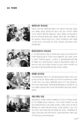 25
생태안내자 후속모임
마음과 시간이 맞는 생태안내자 샘들이 모여 겨울나무 공부모임을 가졌습
니다. 1월에는 창경궁, 종묘에 모여 겨울 눈 이론 공부, 나무보기, 세밀화
그리기, 궁궐나무 책읽기를 하셨습니다. 겨울 눈 세밀화 그리기를 통해 겨
울 눈의 신비로움에 매료된 샘들. 2월에는 최윤정 샘의‘숲의 생활사’를
읽고 발표하고, 의문과 의견을 나누는 시간을 가지셨답니다. 매주 세밀화
그리기를 하시고, 공부모임을 하고 계시는 재미있는 공부모임에 더 많이
참여해주세요!
회원활동
환경건강관리사 후속모임
2∙3기 환경건강관리사 샘들 6~7분께서 매주 목요일 이른 10시에 모여서
“어린이 환경건강교육”과“어린이 아토피 생활지침”등을 주제로 공부하
고, 틈틈이“면생리대, EM비누, 소다청소”등 친환경살림법에 대한 생활
의 지혜를 나누고 함께 만들어보고 있습니다. 환경건강관리사 샘들은 작
년에 이어 서울 시내 유치원과 초등학교 및 보건소 등에서 어린이와 시민
들을대상으로환경건강강좌와워크샵을준비하고계세요!
화장품 강사모임
직접 대안화장품을 만들어 쓰고 계신 환경건강관리사 샘들이 격주로 금요
일 아침 10시에 모여“화장품 제대로 알고쓰기”와“내 피부에 맞고 주변에
서 쉽게 구할 수 있는 원료로 대안화장품 만들어 쓰기”등을 공부합니다.
여기서만든화장품샘플을주변에배포해대안화장품모니터링을하고있
으며, 화장품 전성분표시제가 실시된 전후의 화장품 성분조사를 준비하고
있어요!
희망기획단 모임
희망기획단은 국내에서 희망무역 캠페인을 주도적으로 이끌어갈 열정적
인 시민 자원활동가들의 모임입니다. 스터디 모임을 비롯하여 오는 5월
10일 세계공정무역의 날 페스티벌을 준비하는 기획단 모임이 네 차례 진
행되었습니다. 희망무역에 대한 심도있는 논의를 이끌어갈 수 있는 시민
들의 토론의 장과 희망무역을 한국사회에 널리 알리는 시민캠페인에 관
심있는 분들의 많은 참여 부탁드립니다. 다음에 희망기획단 까페가 있습
니다.(cafe.daum.net/ecofairtrade)
 