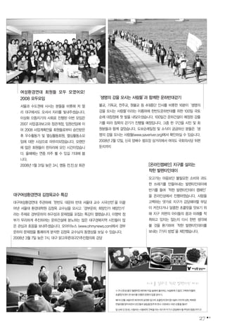 대구여성환경연대 김정욱교수 특강
대구여성환경연대 주관하에‘한반도 대운하 반대 서울대 교수 시국선언’을 이끌
어낸 서울대 환경대학원 김정욱 교수님을 모시고‘경부운하, 희망인가 재앙인가’
라는 주제로 경부운하의 허구성과 문제점을 꼬집는 특강이 열렸습니다. 이명박 정
부가 무리하게 추진하려는 운하건설에 분노하는 많은 대구경북지역 시민들이 많
은 관심과 호응을 보내주셨습니다. 오마이뉴스 (www.ohmynews.com)에서 경부
운하의 문제점을 통쾌하게 분석한 김정욱 교수님의 동영상을 보실 수 있습니다.
2008년 3월 7일 늦은 7시. 대구 맑고푸른대구21추진협의회 강당
[온라인캠페인] 지구를 살리는
착한 발렌타인데이
오고가는 마음보단 불필요한 소비와 과도
한 쓰레기를 만들어내는 발렌타인데이에
반기를 들며‘착한 발렌타인데이 캠페인’
을 온라인상에서 진행하였습니다. 사랑을
고백하는 댓가로 지구가 감당해야할 부담
이 커진다거나 달콤한 초콜릿을 맛보기 위
해 지구 저편의 아이들의 꿈과 미래를 착
취하고 있지는 않는지 다시 한번 생각해
볼 것을 환기하며‘착한 발렌타인데이를
보내는 7가지 방법’을 제안했습니다.
27
‘생명의 강을 모시는 사람들’과 함께한 운하반대걷기
불교, 기독교, 천주교, 원불교 등 4대종단 인사를 비롯한 16분이‘생명의
강을 모시는 사람들’이라는 이름하에 한반도운하반대를 위한 100일 국토
순례 대장정에 첫 발을 내딪으셨습니다. 100일간 운하건설이 예정된 강줄
기를 따라 침묵의 걷기가 진행될 예정입니다. 그중 한 구간을 시민 및 회
원분들과 함께 걸었습니다. 도보순례일정 및 소식이 궁금하신 분들은‘생
명의 강을 모시는 사람들(www.saveriver.org)에서 확인하실 수 있습니다.
2008년 2월 12일, 신곡 양배수 펌프장 삼거리에서 여의도 국회의사당 뒤편
둔치까지
여성환경연대 회원들 모두 모였어요!
2008 모두모임
서울과 수도권에 사시는 분들을 비롯해 저 멀
리 대구에서도 오셔서 자리를 빛내주셨습니다.
이상화 으뜸지기의 사회로 진행된 이번 모임은
2007 사업결과보고와 정관개정, 임원선임에 이
어 2008 사업계획안을 회원들로부터 승인받은
후 우수활동가 및 열심활동회원, 열심활동소모
임에 대한 시상으로 마무리되었습니다. 오랜만
에 많은 회원들이 한자리에 모인 시간이었습니
다. 올해에는 연중 자주 뵐 수 있길 기대해 봅
니다.
2008년 1월 31일 늦은 3시, 명동 전.진.상 회관
 