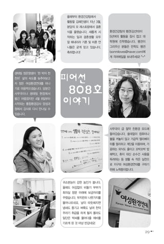 29
피어선
808호
이야기
사무국이 급 절약 친환경 모드에
들어갔습니다. 쓸데없이 컴퓨터나
불을 켜놓지 않고 가급적 엘리베이
터를 멀리하고 계단을 이용하며, 가
끔하는 외식도 줄이고 꼬박꼬박 밥
해먹고, 휴지 대신 손수건 사용을
독려하는 등 생활 속 작은 실천으
로 지구와 여성환경연대를 구하기
위해 노력중이랍니다.
귀소본능이 강한 놈인가 봅니다.
올해도 어김없이 비둘기 부부가
회의실 창문 아래에 보금자리를
꾸렸습니다. 부지런히 나뭇가지를
물어나르네요. 날이 따듯해지면
냄새도 풍기고 벼룩도 날려 천덕
꾸러기 취급을 하게 될지 몰라도
일단은 박씨를 물어다줄 제비를
기르게 된 것 마냥 반갑네요!
생태팀 정은영샘이‘한 박자 천
천히’삶의 속도를 늦추어보고
자 정든 여성환경연대를 떠나
기로 마음먹으셨습니다. 당분간
사무국이나 생태팀 현장에서
뵙긴 어렵겠지만 4월 8일부터
시작되는 통합환경강사 양성과
정에서 강사로 다시 만나실 수
있습니다.
환경건강팀의 펭귄(김선미)이
5년여의 활동을 잠시 접고 대
학원에 진학했습니다. 펭귄이
그리우신 분들은 만학도 펭귄
(sonmiloves@naver.com)에
게 격려메일을 보내주세요! ^-^
올해부터 환경건강팀에서
활동할 김혜진샘이 지난 3월,
분당의 모 레스토랑에서 결혼
식을 올렸습니다. 새롭게 시
작하는 일과 결혼생활 모두
잘 해내리라 기혼 및 비혼 언
니들은 굳게 믿고 있습니다.
축하합니다!
 