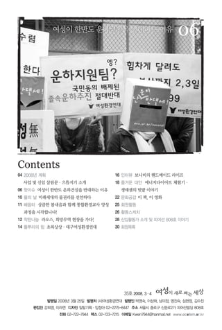 35호 2008. 3∙4
발행일 2008년 3월 25일 발행처 (사)여성환경연대 발행인 박영숙, 이상화, 남미정, 명진숙, 심현정, 김수진
편집인 강희영, 이라연 디자인 일탈기획∙임정아 02-2275-8447 주소 서울시 종로구 신문로2가 피어선빌딩 808호
전화 02-722-7944 팩스 02-723-7215 이메일 Kwen7944@hanmail.net www.ecofem.or.kr
06
Contents
여성이한반도운하건설을반대하는이유여성이한반도운하건설을반대하는이유
04 2008년 계획
사업 및 신임 살림꾼∙으뜸지기 소개
06 핫이슈 여성이 한반도 운하건설을 반대하는 이유
10 물의 날 미래세대의 물권리를 선언하다
11 배움터 상큼한 봄내음과 함께 통합환경교사 양성
과정을 시작합니다!
12 착한나눔 라오스, 희망무역 현장을 가다!
14 풀뿌리의 힘 초록상상∙대구여성환경연대
16 인터뷰 보니비의 핸드메이드 라이프
18 즐거운 대안 에너지다이어트 체험기∙
생태샘의 텃밭 이야기
22 문화공감 이 책, 이 영화
25 회원활동
26 활동스케치
28 신입활동가 소개 및 피어선 808호 이야기
30 회원목록
 