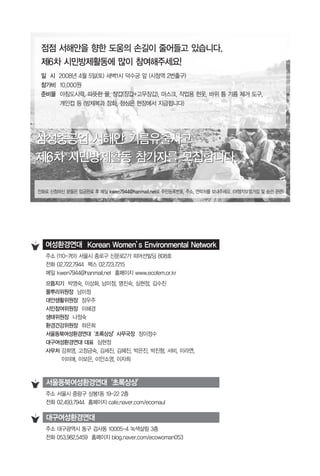 주소 대구광역시 동구 검사동 10005-4 녹색살림 3층
전화 053.982.5459 홈페이지 blog.naver.com/ecowoman053
주소 서울시 중랑구 상봉1동 19-22 2층
전화 02.493.7944 홈페이지 cafe.naver.com/ecomaul
서울동북여성환경연대‘초록상상’
대구여성환경연대
주소 (110-761) 서울시 종로구 신문로2가 피어선빌딩 808호
전화 02.722.7944 팩스 02.723.7215
메일 kwen7944@hanmail.net 홈페이지 www.ecofem.or.kr
으뜸지기 박영숙, 이상화, 남미정, 명진숙, 심현정, 김수진
풀뿌리위원장 남미정
대안생활위원장 장우주
시민참여위원장 이혜경
생태위원장 나정숙
환경건강위원장 하은희
서울동북여성환경연대‘초록상상’사무국장 장이정수
대구여성환경연대 대표 심현정
사무처 강희영, 고정금숙, 김세진, 김혜진, 박은진, 박진형, 서비, 이라연,
이미애, 이보은, 이안소영, 이자희
여성환경연대 Korean Women’s Environmental Network
점점 서해안을 향한 도움의 손길이 줄어들고 있습니다.
제6차 시민방제활동에 많이 참여해주세요!
일 시 2008년 4월 5일(토) 새벽1시 덕수궁 앞 (시청역 2번출구)
참가비 10,000원
준비물 아침도시락, 따뜻한 물, 장갑(장갑+고무장갑), 마스크, 작업용 헌옷, 바위 틈 기름 제거 도구,
개인컵 등 (방제복과 장화, 점심은 현장에서 지급됩니다)
전화로 신청하신 분들은 입금완료 후 메일 kwen7944@hanmail.net로 주민등록번호, 주소, 연락처를 보내주세요. (여행자보험가입 및 승선 관련)
삼성중공업 서해안 기름유출사고
제6차 시민방제활동 참가자를 모집합니다.
삼성중공업 서해안 기름유출사고
제6차 시민방제활동 참가자를 모집합니다.
 