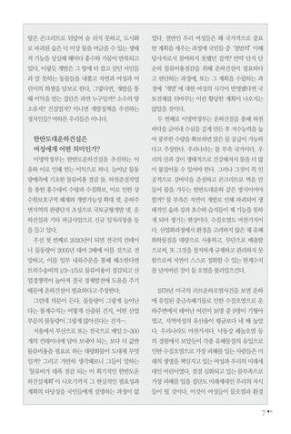 땅은 콘크리트로 뒤덮여 숨 쉬지 못하고, 도시화
로파괴된숲은더이상물을머금을수있는생태
적기능을상실해해마다홍수와가뭄이반복되고
있다.이렇듯개발은그땅에터잡고살던서민들
과 말 못하는 동물들을 내쫓고 자연과 여성과 어
린이의 희생을 담보로 한다. 그렇다면, 개발을 통
해 이익을 얻는 집단은 과연 누구일까? 소수의 땅
소유자? 건설업자? 아니면 개발정책을 추진하는
정치인들?여하튼우리들은아니다.
한반도대운하건설은
여성에게 어떤 의미인가?
이명박정부는 한반도운하건설을 추진하는 이
유와 이로 인해 얻는 이익으로 하나. 늘어날 물동
량예측에 기초한 물류비용 절감 둘. 하천준설작업
을 통한 홍수대비 수량과 수질확보, 이로 인한 상
수원보호구역 해제와 개발가능성 확대 셋. 운하주
변지역의 관광단지 조성으로 국토균형개발 넷. 운
하건설과 기타 파급사업으로 신규 일자리창출 등
을들고있다.
우선 첫 번째로 2020년이 되면 전국의 컨테이
너 물동량이 2005년 대비 3배에 이를 것으로 전
망하고, 이를 일부 내륙주운을 통해 해소한다면
트럭수송비의1/3~1/5로물류비용이절감되고산
업경쟁력이 높아져 결국 경제발전에 도움을 주기
때문에운하건설이필요하다고주장한다.
그런데 의문이 든다. 물동량이 그렇게 늘어난
다는 통계수치는 어떻게 산출된 건지, 어떤 산업
부문의물동량이그렇게많아진다는건지….
서울에서 부산으로 또는 전국으로 매일 2~300
개의 컨테이너에 담아 보내야 되는, 보다 더 값싼
물류비용을 필요로 하는 대량화물이 도대체 무엇
일까? 그리고 가만히 생각해보니 그들이 말하는
‘물류비가 대폭 절감 되는 이 획기적인 한반도운
하건설계획’이 나오기까지 그 현실적인 필요성과
계획의 타당성을 국민들에게 설명하는 과정이 없
었다. 절반인 우리 여성들은 왜 국가적으로 중요
한계획을세우는과정에국민들중‘절반의’이해
당사자로서 참여하지 못했던 걸까? 만약 단지 단
순히 물류비용절감을 위해 운하건설이 필요하다
고 판단하는 과정에, 또는 그 계획을 수립하는 과
정에‘개발’에 대한 여성의 시각이 반영됐다면 국
토전체를 뒤바꾸는 이런 황당한 계획이 나오지는
않았을것이다.
두 번째로 이명박정부는 운하건설을 통해 하천
바닥을긁어내수심을깊게만든후저수능력을높
여풍부한수량을확보하면맑은물공급이가능하
다고 주장한다. 우리나라는 물 부족 국가이다. 우
리의산과강이생태적으로건강해져서물을더많
이 붙잡아둘 수 있어야 한다. 그러나 그것이 꼭 인
공적으로 강바닥을 준설하고 콘크리트로 벽을 만
들어 물을 가두는 한반도대운하 같은 방식이어야
할까? 물 부족은 자연이 개발로 인해 파괴되어 생
태적인숲과강과호수와습지들이제기능을못하
게 되어 생기는 현상이다. 수질오염도 마찬가지이
다.산업화과정에서환경을고려하지않은채유해
화학물질을 대량으로 사용하고, 무단으로 배출함
으로써,또그것을철저하게규제하고관리하지못
함으로써 자연이 스스로 정화할 수 있는 한계수치
를넘어버린것이물오염을불러일으킨다.
1978년 미국의 러브운하오염사건을 보면 운하
에 유입된 중금속폐기물로 인한 수질오염으로 운
하주변에서 태어난 어린이 16명 중 9명이 기형아
였고, 지역여성의 유산율이 평균보다 네 배 높았
다. 우리나라도 마찬가지다. 낙동강 페놀오염 등
의 경험에서 보았듯이 각종 유해물질의 유입으로
인한수질오염으로가장피해를입는사람들은미
래의생명을책임지고있는여성과우리의미래세
대인어린이였다.점점심화되고있는물부족으로
가장피해를입을집단도미래세대인우리의자식
들이 될 것이다. 이것이 여성들이 물오염과 환경
7
 