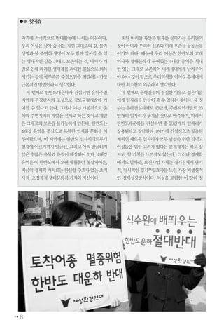 8
핫이슈
파괴에 적극적으로 반대활동에 나서는 이유이다.
우리여성은살아숨쉬는자연그대로의강,물속
생명과 물 주변의 생명이 모두 함께 살아갈 수 있
는 생태적인 강을 그대로 보존하는 것, 나아가 개
발로인해파괴된생태계를최대한원상으로회복
시키는 것이 물부족과 수질오염을 해결하는 가장
근본적인방법이라고생각한다.
세 번째로 한반도대운하가 건설되면 운하주변
지역의 관광단지의 조성으로 국토균형개발에 기
여할 수 있다고 한다. 그러나 이는 기본적으로 운
하와주변지역의개발을전제로하는것이고개발
은그대로의보존을불가능하게만든다.한반도는
4대강 유역을 중심으로 독특한 역사와 문화를 이
루어왔으며, 이 지역에는 한반도 선사시대로부터
현재에이르기까지발굴된,그리고아직발굴되지
않은수많은유물과유적이매장되어있다.4대강
유역은이한반도에서오랜세월동안형성되어온,
지금의경제적가치로는환산할수조차없는초역
사적,초경제적생태문화적가치와자산이다.
또한 이러한 자산은 현재를 살아가는 우리만의
것이아니라우리의선조와미래후손들공동소유
이기도 하다. 때문에 우리 여성은 한반도의 고대
역사와 생태문화가 묻혀있는 4대강 유역을 최대
한 있는 그대로 보존하여 미래세대에게 남겨주어
야하는것이앞으로우리역사를이어갈후세대에
대한최소한의의무라고생각한다.
네 번째로 운하건설의 절실한 이유로 젊은이들
에게일자리를만들어줄수있다는것이다.새정
부는운하건설자체로45만개,주변지역개발로25
만개의일자리가생겨날것으로예측하며,따라서
한반도대운하를 건설하면 총 70만개의 일자리가
창출된다고장담한다.(여기에건설직으로창출될
계획인새로운일자리가모두남성을위한것이고
여성들을위한고려가없다는문제제기는하고싶
지도,할가치를느끼지도않는다.)그러나경제학
에서도말하듯,토건사업자체는경기침체시단기
적,일시적인경기부양효과를노린가장비생산적
인 경제성장방식이다. 여성을 포함한 이 땅의 청
 