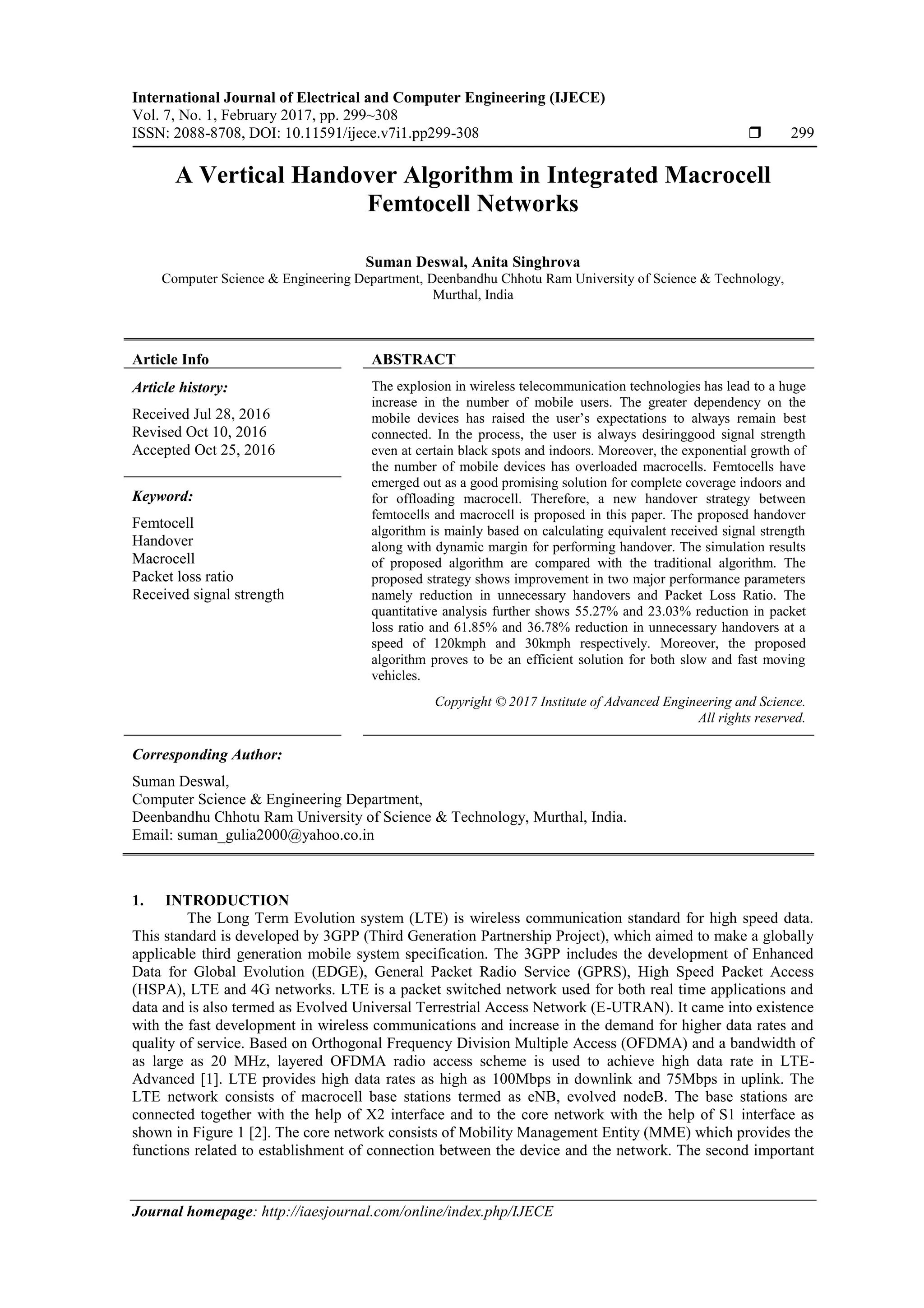 International Journal of Electrical and Computer Engineering (IJECE)
Vol. 7, No. 1, February 2017, pp. 299~308
ISSN: 2088-8708, DOI: 10.11591/ijece.v7i1.pp299-308  299
Journal homepage: http://iaesjournal.com/online/index.php/IJECE
A Vertical Handover Algorithm in Integrated Macrocell
Femtocell Networks
Suman Deswal, Anita Singhrova
Computer Science & Engineering Department, Deenbandhu Chhotu Ram University of Science & Technology,
Murthal, India
Article Info ABSTRACT
Article history:
Received Jul 28, 2016
Revised Oct 10, 2016
Accepted Oct 25, 2016
The explosion in wireless telecommunication technologies has lead to a huge
increase in the number of mobile users. The greater dependency on the
mobile devices has raised the user’s expectations to always remain best
connected. In the process, the user is always desiringgood signal strength
even at certain black spots and indoors. Moreover, the exponential growth of
the number of mobile devices has overloaded macrocells. Femtocells have
emerged out as a good promising solution for complete coverage indoors and
for offloading macrocell. Therefore, a new handover strategy between
femtocells and macrocell is proposed in this paper. The proposed handover
algorithm is mainly based on calculating equivalent received signal strength
along with dynamic margin for performing handover. The simulation results
of proposed algorithm are compared with the traditional algorithm. The
proposed strategy shows improvement in two major performance parameters
namely reduction in unnecessary handovers and Packet Loss Ratio. The
quantitative analysis further shows 55.27% and 23.03% reduction in packet
loss ratio and 61.85% and 36.78% reduction in unnecessary handovers at a
speed of 120kmph and 30kmph respectively. Moreover, the proposed
algorithm proves to be an efficient solution for both slow and fast moving
vehicles.
Keyword:
Femtocell
Handover
Macrocell
Packet loss ratio
Received signal strength
Copyright © 2017 Institute of Advanced Engineering and Science.
All rights reserved.
Corresponding Author:
Suman Deswal,
Computer Science & Engineering Department,
Deenbandhu Chhotu Ram University of Science & Technology, Murthal, India.
Email: suman_gulia2000@yahoo.co.in
1. INTRODUCTION
The Long Term Evolution system (LTE) is wireless communication standard for high speed data.
This standard is developed by 3GPP (Third Generation Partnership Project), which aimed to make a globally
applicable third generation mobile system specification. The 3GPP includes the development of Enhanced
Data for Global Evolution (EDGE), General Packet Radio Service (GPRS), High Speed Packet Access
(HSPA), LTE and 4G networks. LTE is a packet switched network used for both real time applications and
data and is also termed as Evolved Universal Terrestrial Access Network (E-UTRAN). It came into existence
with the fast development in wireless communications and increase in the demand for higher data rates and
quality of service. Based on Orthogonal Frequency Division Multiple Access (OFDMA) and a bandwidth of
as large as 20 MHz, layered OFDMA radio access scheme is used to achieve high data rate in LTE-
Advanced [1]. LTE provides high data rates as high as 100Mbps in downlink and 75Mbps in uplink. The
LTE network consists of macrocell base stations termed as eNB, evolved nodeB. The base stations are
connected together with the help of X2 interface and to the core network with the help of S1 interface as
shown in Figure 1 [2]. The core network consists of Mobility Management Entity (MME) which provides the
functions related to establishment of connection between the device and the network. The second important
 