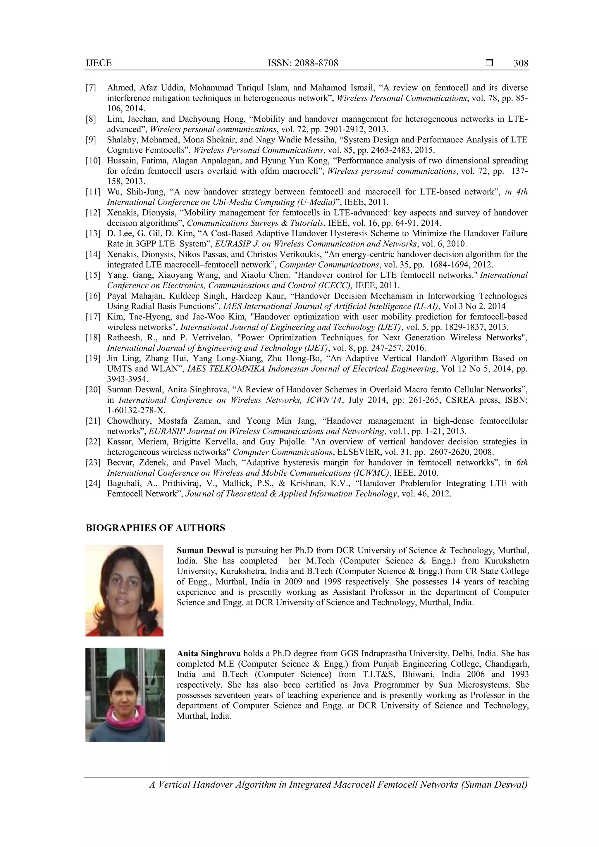 IJECE ISSN: 2088-8708 
A Vertical Handover Algorithm in Integrated Macrocell Femtocell Networks (Suman Deswal)
308
[7] Ahmed, Afaz Uddin, Mohammad Tariqul Islam, and Mahamod Ismail, “A review on femtocell and its diverse
interference mitigation techniques in heterogeneous network”, Wireless Personal Communications, vol. 78, pp. 85-
106, 2014.
[8] Lim, Jaechan, and Daehyoung Hong, “Mobility and handover management for heterogeneous networks in LTE-
advanced”, Wireless personal communications, vol. 72, pp. 2901-2912, 2013.
[9] Shalaby, Mohamed, Mona Shokair, and Nagy Wadie Messiha, “System Design and Performance Analysis of LTE
Cognitive Femtocells”, Wireless Personal Communications, vol. 85, pp. 2463-2483, 2015.
[10] Hussain, Fatima, Alagan Anpalagan, and Hyung Yun Kong, “Performance analysis of two dimensional spreading
for ofcdm femtocell users overlaid with ofdm macrocell”, Wireless personal communications, vol. 72, pp. 137-
158, 2013.
[11] Wu, Shih-Jung, “A new handover strategy between femtocell and macrocell for LTE-based network”, in 4th
International Conference on Ubi-Media Computing (U-Media)”, IEEE, 2011.
[12] Xenakis, Dionysis, “Mobility management for femtocells in LTE-advanced: key aspects and survey of handover
decision algorithms”, Communications Surveys & Tutorials, IEEE, vol. 16, pp. 64-91, 2014.
[13] D. Lee, G. Gil, D. Kim, “A Cost-Based Adaptive Handover Hysteresis Scheme to Minimize the Handover Failure
Rate in 3GPP LTE System”, EURASIP J. on Wireless Communication and Networks, vol. 6, 2010.
[14] Xenakis, Dionysis, Nikos Passas, and Christos Verikoukis, “An energy-centric handover decision algorithm for the
integrated LTE macrocell–femtocell network”, Computer Communications, vol. 35, pp. 1684-1694, 2012.
[15] Yang, Gang, Xiaoyang Wang, and Xiaolu Chen. "Handover control for LTE femtocell networks." International
Conference on Electronics, Communications and Control (ICECC), IEEE, 2011.
[16] Payal Mahajan, Kuldeep Singh, Hardeep Kaur, “Handover Decision Mechanism in Interworking Technologies
Using Radial Basis Functions”, IAES International Journal of Artificial Intelligence (IJ-AI), Vol 3 No 2, 2014
[17] Kim, Tae-Hyong, and Jae-Woo Kim, "Handover optimization with user mobility prediction for femtocell-based
wireless networks", International Journal of Engineering and Technology (IJET), vol. 5, pp. 1829-1837, 2013.
[18] Ratheesh, R., and P. Vetrivelan, "Power Optimization Techniques for Next Generation Wireless Networks",
International Journal of Engineering and Technology (IJET), vol. 8, pp. 247-257, 2016.
[19] Jin Ling, Zhang Hui, Yang Long-Xiang, Zhu Hong-Bo, “An Adaptive Vertical Handoff Algorithm Based on
UMTS and WLAN”, IAES TELKOMNIKA Indonesian Journal of Electrical Engineering, Vol 12 No 5, 2014, pp.
3943-3954.
[20] Suman Deswal, Anita Singhrova, “A Review of Handover Schemes in Overlaid Macro femto Cellular Networks”,
in International Conference on Wireless Networks, ICWN’14, July 2014, pp: 261-265, CSREA press, ISBN:
1-60132-278-X.
[21] Chowdhury, Mostafa Zaman, and Yeong Min Jang, “Handover management in high-dense femtocellular
networks”, EURASIP Journal on Wireless Communications and Networking, vol.1, pp. 1-21, 2013.
[22] Kassar, Meriem, Brigitte Kervella, and Guy Pujolle. "An overview of vertical handover decision strategies in
heterogeneous wireless networks" Computer Communications, ELSEVIER, vol. 31, pp. 2607-2620, 2008.
[23] Becvar, Zdenek, and Pavel Mach, “Adaptive hysteresis margin for handover in femtocell networkks”, in 6th
International Conference on Wireless and Mobile Communications (ICWMC), IEEE, 2010.
[24] Bagubali, A., Prithiviraj, V., Mallick, P.S., & Krishnan, K.V., “Handover Problemfor Integrating LTE with
Femtocell Network”, Journal of Theoretical & Applied Information Technology, vol. 46, 2012.
BIOGRAPHIES OF AUTHORS
Suman Deswal is pursuing her Ph.D from DCR University of Science & Technology, Murthal,
India. She has completed her M.Tech (Computer Science & Engg.) from Kurukshetra
University, Kurukshetra, India and B.Tech (Computer Science & Engg.) from CR State College
of Engg., Murthal, India in 2009 and 1998 respectively. She possesses 14 years of teaching
experience and is presently working as Assistant Professor in the department of Computer
Science and Engg. at DCR University of Science and Technology, Murthal, India.
Anita Singhrova holds a Ph.D degree from GGS Indraprastha University, Delhi, India. She has
completed M.E (Computer Science & Engg.) from Punjab Engineering College, Chandigarh,
India and B.Tech (Computer Science) from T.I.T&S, Bhiwani, India 2006 and 1993
respectively. She has also been certified as Java Programmer by Sun Microsystems. She
possesses seventeen years of teaching experience and is presently working as Professor in the
department of Computer Science and Engg. at DCR University of Science and Technology,
Murthal, India.
 