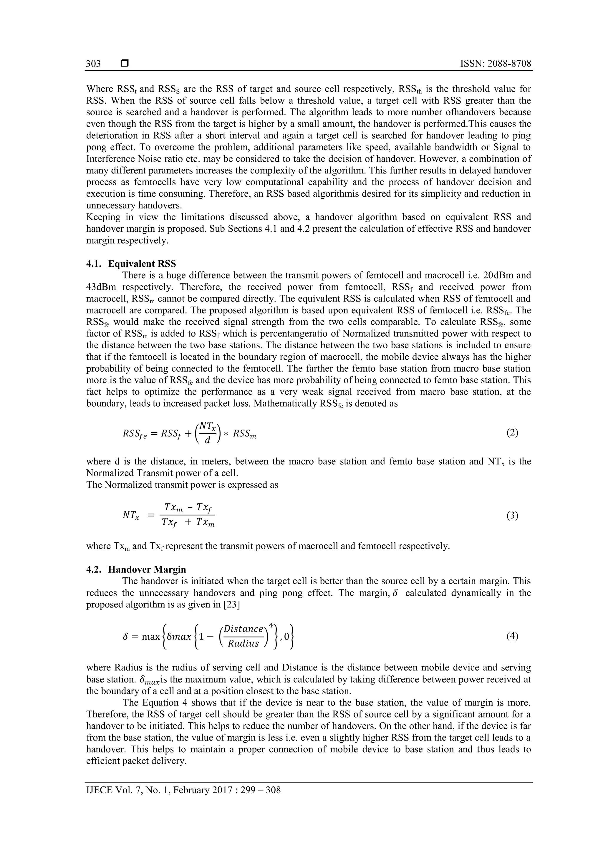  ISSN: 2088-8708
IJECE Vol. 7, No. 1, February 2017 : 299 – 308
303
Where RSSt and RSSS are the RSS of target and source cell respectively, RSSth is the threshold value for
RSS. When the RSS of source cell falls below a threshold value, a target cell with RSS greater than the
source is searched and a handover is performed. The algorithm leads to more number ofhandovers because
even though the RSS from the target is higher by a small amount, the handover is performed.This causes the
deterioration in RSS after a short interval and again a target cell is searched for handover leading to ping
pong effect. To overcome the problem, additional parameters like speed, available bandwidth or Signal to
Interference Noise ratio etc. may be considered to take the decision of handover. However, a combination of
many different parameters increases the complexity of the algorithm. This further results in delayed handover
process as femtocells have very low computational capability and the process of handover decision and
execution is time consuming. Therefore, an RSS based algorithmis desired for its simplicity and reduction in
unnecessary handovers.
Keeping in view the limitations discussed above, a handover algorithm based on equivalent RSS and
handover margin is proposed. Sub Sections 4.1 and 4.2 present the calculation of effective RSS and handover
margin respectively.
4.1. Equivalent RSS
There is a huge difference between the transmit powers of femtocell and macrocell i.e. 20dBm and
43dBm respectively. Therefore, the received power from femtocell, RSSf and received power from
macrocell, RSSm cannot be compared directly. The equivalent RSS is calculated when RSS of femtocell and
macrocell are compared. The proposed algorithm is based upon equivalent RSS of femtocell i.e. RSSfe. The
RSSfe would make the received signal strength from the two cells comparable. To calculate RSSfe, some
factor of RSSm is added to RSSf which is percentangeratio of Normalized transmitted power with respect to
the distance between the two base stations. The distance between the two base stations is included to ensure
that if the femtocell is located in the boundary region of macrocell, the mobile device always has the higher
probability of being connected to the femtocell. The farther the femto base station from macro base station
more is the value of RSSfe and the device has more probability of being connected to femto base station. This
fact helps to optimize the performance as a very weak signal received from macro base station, at the
boundary, leads to increased packet loss. Mathematically RSSfe is denoted as
( ) (2)
where d is the distance, in meters, between the macro base station and femto base station and NTx is the
Normalized Transmit power of a cell.
The Normalized transmit power is expressed as
(3)
where Txm and Txf represent the transmit powers of macrocell and femtocell respectively.
4.2. Handover Margin
The handover is initiated when the target cell is better than the source cell by a certain margin. This
reduces the unnecessary handovers and ping pong effect. The margin, calculated dynamically in the
proposed algorithm is as given in [23]
{ { ( ) } } (4)
where Radius is the radius of serving cell and Distance is the distance between mobile device and serving
base station. is the maximum value, which is calculated by taking difference between power received at
the boundary of a cell and at a position closest to the base station.
The Equation 4 shows that if the device is near to the base station, the value of margin is more.
Therefore, the RSS of target cell should be greater than the RSS of source cell by a significant amount for a
handover to be initiated. This helps to reduce the number of handovers. On the other hand, if the device is far
from the base station, the value of margin is less i.e. even a slightly higher RSS from the target cell leads to a
handover. This helps to maintain a proper connection of mobile device to base station and thus leads to
efficient packet delivery.
 