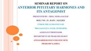 SEMINAR REPORT ON
ANTERIOR PITUITARY HARMONES AND
ITS ANTAGONIST
PRESENTED BY : MISS. NISHA JAGTAP
ROLL NO : 35 , DATE : 24|12|2021
UNDER THE GUIDANNCE OF
MR.GAJANAN S. PATIL (M.PHARM)
ASSISTANT PROFESSOR
DEPARTMENT OF PHARAMCOLOGY
ANNASAHEB DANGE COLLEGE OF B.
PHARAMCY,ASHTA
1
 