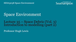 Space Environment
Lecture 35 – Space Debris (Vol. 3)
Introduction to modelling (part 2)
Professor Hugh Lewis
SESA3038 Space Environment
 