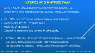 ΙΚΤΕΡΟΣ ΑΠΟ ΜΗΤΡΙΚΟ ΓΑΛΑ
 Είναι η ΚΥΡΙΑ ΑΙΤΙΑ παρατεινόμενου νεογνικού ίκτερου και
το πιο συχνό αίτιο παρατεινόμενης έμμεσης υπερχολερυθριναιμίας
 20 – 30% των νεογνών με αποκλειστικό μητρικό θηλασμό.
 Εμφανίζεται την 4η – 7η ημέρα ζωής.
 Peak την 2η εβδομάδα
 Μπορεί να παραταθεί έως και τον 3ο μήνα ζωής.
 ΚΛΙΝΙΚΗ ΕΙΚΟΝΑ: Φυσιολογική πρόσληψη βάρους , καλή ενυδάτωση,
δεν έχουν παθολογικά ευρήματα στην κλινική εξέταση
(με εξαίρεση τον ίκτερο). Φυσιολογικό χρώμα ούρων / κενώσεων.
Am. J. Clin. Nutr. 2021; (113) :1063–1072 Inter. Journal of Cont. Med Ped, 2021 ; 8(5):2561
 