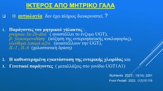 ΙΚΤΕΡΟΣ ΑΠΟ ΜΗΤΡΙΚΟ ΓΑΛΑ
 Η αιτιολογία δεν έχει πλήρως διευκρινιστεί. ?
1. Παράγοντες του μητρικού γάλακτος :
pregnae-3a-2b-diol ( αναστέλλει το ένζυμο UGT),
β- γλυκουρονιδάση (αύξηση της εντεροηπατικής κυκλοφορίας),
ελεύθερα λιπαρά οξέα (αναστέλλουν την UGT),
IL-1 , IL-6 (χολοστατική δράση)
2. Η καθυστερημένη εγκατάσταση της εντερικής χλωρίδας και
3. Γενετικοί παράγοντες ( μεταλλάξεις στο γονίδιο UGT1A1)
Nutrients 2023 ; 15(10): 2261
. Front Pediatr. 2022; (12)10:119
 