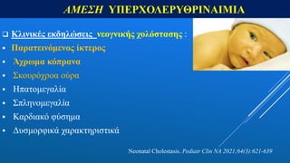 ΑΜΕΣΗ ΥΠΕΡΧΟΛΕΡΥΘΡΙΝΑΙΜΙΑ
 Κλινικές εκδηλώσεις νεογνικής χολόστασης :
 Παρατεινόμενος ίκτερος
 Άχρωμα κόπρανα
 Σκουρόχροα ούρα
 Ηπατομεγαλία
 Σπληνομεγαλία
 Καρδιακό φύσημα
 Δυσμορφικά χαρακτηριστικά
Neonatal Cholestasis. Pediatr Clin NA 2021;64(3):621-639
 