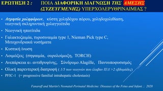 ΕΡΩΤΗΣH 2 : ΠΟΙΑ ΔΙΑΦΟΡΙΚΗ ΔΙΑΓΝΩΣΗ ΤΗΣ ΑΜΕΣΗΣ
(ΣΥΖΕΥΓΜΕΝΗΣ) ΥΠΕΡΧΟΛΕΡΥΘΡΙΝΑΙΜΙΑΣ ?
• Ατρησία χοληφόρων, κύστη χοληδόχου πόρου, χοληδοχολιθίαση,
νεογνική σκληρυντική χολαγγειίτιδα
• Νεογνική ηπατίτιδα
• Γαλακτοζαιμία, τυροσιναιμία type 1, Nieman Pick type C,
Μιτοχονδριακά νοσήματα
• Κυστική ίνωση
• Λοιμώξεις (σηψαιμία, ουρολοίμωξη, TORCH)
• Ανεπάρκεια α1- αντιθρυψίνης, Σύνδρομο Alagille, Πανυυποφυσισμός
• Ολική παρεντερική διατροφή ( 1/5 των νεογνών που έλαβαν Π/Δ >2 εβδομάδες)
• PFIC-1 (= progressive familial intrahepatic cholestasis)
Fanaroff and Martin's Neonatal-Perinatal Medicine: Diseases of the Fetus and Infant. ; 2020
 