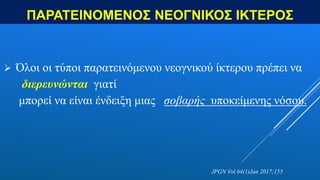 ΠΑΡΑΤΕΙΝΟΜΕΝΟΣ ΝΕΟΓΝΙΚΟΣ ΙΚΤΕΡΟΣ
 Όλοι οι τύποι παρατεινόμενου νεογνικού ίκτερου πρέπει να
διερευνώνται γιατί
μπορεί να είναι ένδειξη μιας σοβαρής υποκείμενης νόσου.
JPGN Vol 64(1)Jan 2017;155
 