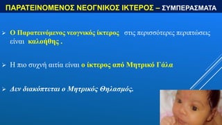 ΠΑΡΑΤΕΙΝΟΜΕΝΟΣ ΝΕΟΓΝΙΚΟΣ ΙΚΤΕΡΟΣ – ΣΥΜΠΕΡΑΣΜΑΤΑ
 Ο Παρατεινόμενος νεογνικός ίκτερος στις περισσότερες περιπτώσεις
είναι καλοήθης .
 Η πιο συχνή αιτία είναι ο ίκτερος από Μητρικό Γάλα
 Δεν διακόπτεται ο Μητρικός Θηλασμός.
 