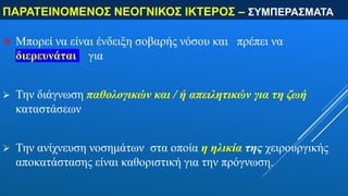 ΠΑΡΑΤΕΙΝΟΜΕΝΟΣ ΝΕΟΓΝΙΚΟΣ ΙΚΤΕΡΟΣ – ΣΥΜΠΕΡΑΣΜΑΤΑ
 Μπορεί να είναι ένδειξη σοβαρής νόσου και πρέπει να
διερευνάται για
 Την διάγνωση παθολογικών και / ή απειλητικών για τη ζωή
καταστάσεων
 Την ανίχνευση νοσημάτων στα οποία η ηλικία της χειρουργικής
αποκατάστασης είναι καθοριστική για την πρόγνωση.
 